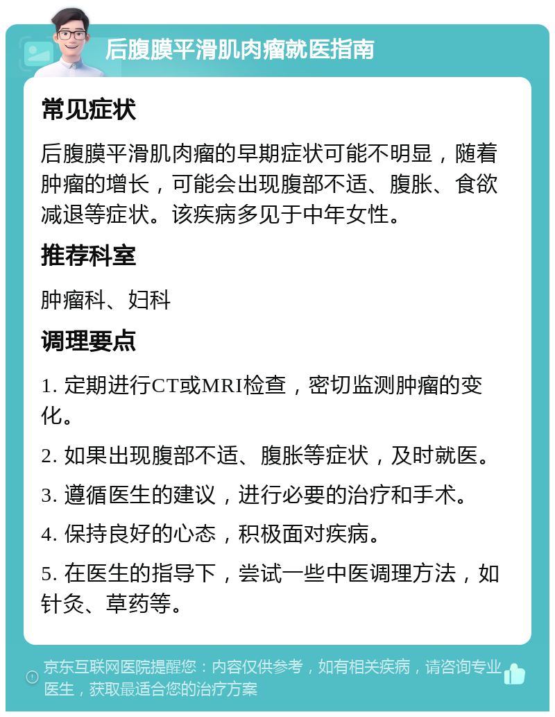 后腹膜平滑肌肉瘤就医指南 常见症状 后腹膜平滑肌肉瘤的早期症状可能不明显，随着肿瘤的增长，可能会出现腹部不适、腹胀、食欲减退等症状。该疾病多见于中年女性。 推荐科室 肿瘤科、妇科 调理要点 1. 定期进行CT或MRI检查，密切监测肿瘤的变化。 2. 如果出现腹部不适、腹胀等症状，及时就医。 3. 遵循医生的建议，进行必要的治疗和手术。 4. 保持良好的心态，积极面对疾病。 5. 在医生的指导下，尝试一些中医调理方法，如针灸、草药等。