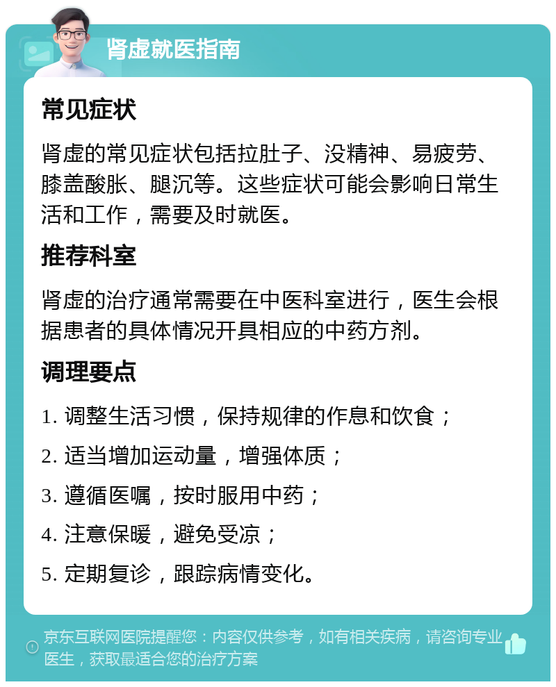 肾虚就医指南 常见症状 肾虚的常见症状包括拉肚子、没精神、易疲劳、膝盖酸胀、腿沉等。这些症状可能会影响日常生活和工作，需要及时就医。 推荐科室 肾虚的治疗通常需要在中医科室进行，医生会根据患者的具体情况开具相应的中药方剂。 调理要点 1. 调整生活习惯，保持规律的作息和饮食； 2. 适当增加运动量，增强体质； 3. 遵循医嘱，按时服用中药； 4. 注意保暖，避免受凉； 5. 定期复诊，跟踪病情变化。