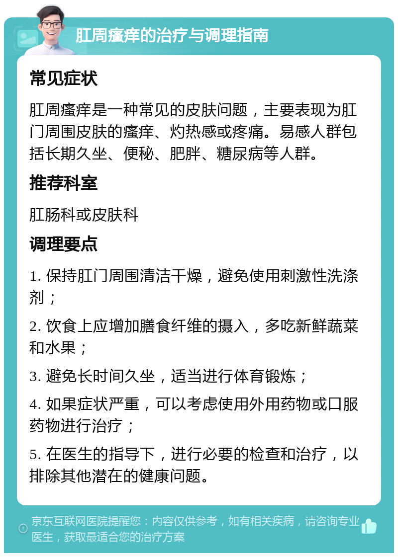 肛周瘙痒的治疗与调理指南 常见症状 肛周瘙痒是一种常见的皮肤问题，主要表现为肛门周围皮肤的瘙痒、灼热感或疼痛。易感人群包括长期久坐、便秘、肥胖、糖尿病等人群。 推荐科室 肛肠科或皮肤科 调理要点 1. 保持肛门周围清洁干燥，避免使用刺激性洗涤剂； 2. 饮食上应增加膳食纤维的摄入，多吃新鲜蔬菜和水果； 3. 避免长时间久坐，适当进行体育锻炼； 4. 如果症状严重，可以考虑使用外用药物或口服药物进行治疗； 5. 在医生的指导下，进行必要的检查和治疗，以排除其他潜在的健康问题。