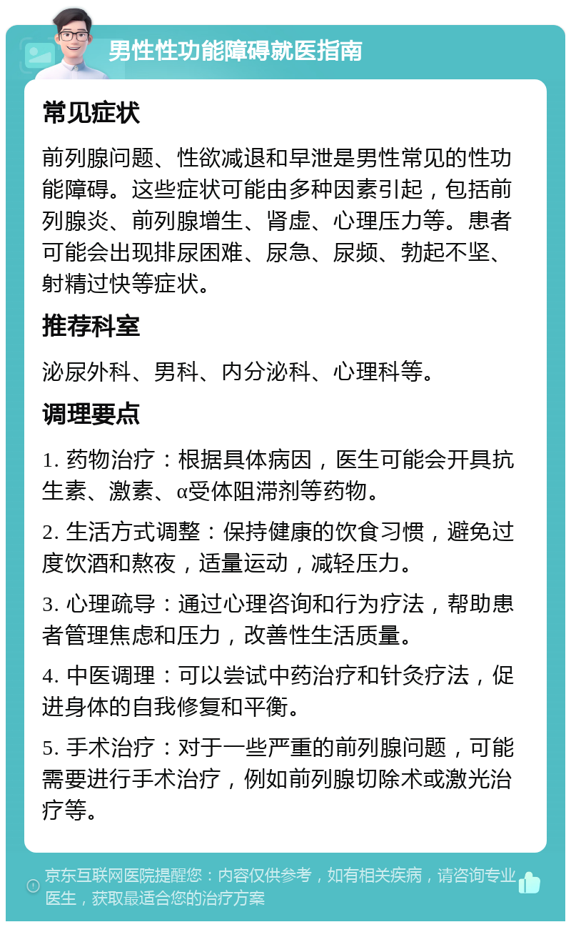 男性性功能障碍就医指南 常见症状 前列腺问题、性欲减退和早泄是男性常见的性功能障碍。这些症状可能由多种因素引起，包括前列腺炎、前列腺增生、肾虚、心理压力等。患者可能会出现排尿困难、尿急、尿频、勃起不坚、射精过快等症状。 推荐科室 泌尿外科、男科、内分泌科、心理科等。 调理要点 1. 药物治疗：根据具体病因，医生可能会开具抗生素、激素、α受体阻滞剂等药物。 2. 生活方式调整：保持健康的饮食习惯，避免过度饮酒和熬夜，适量运动，减轻压力。 3. 心理疏导：通过心理咨询和行为疗法，帮助患者管理焦虑和压力，改善性生活质量。 4. 中医调理：可以尝试中药治疗和针灸疗法，促进身体的自我修复和平衡。 5. 手术治疗：对于一些严重的前列腺问题，可能需要进行手术治疗，例如前列腺切除术或激光治疗等。