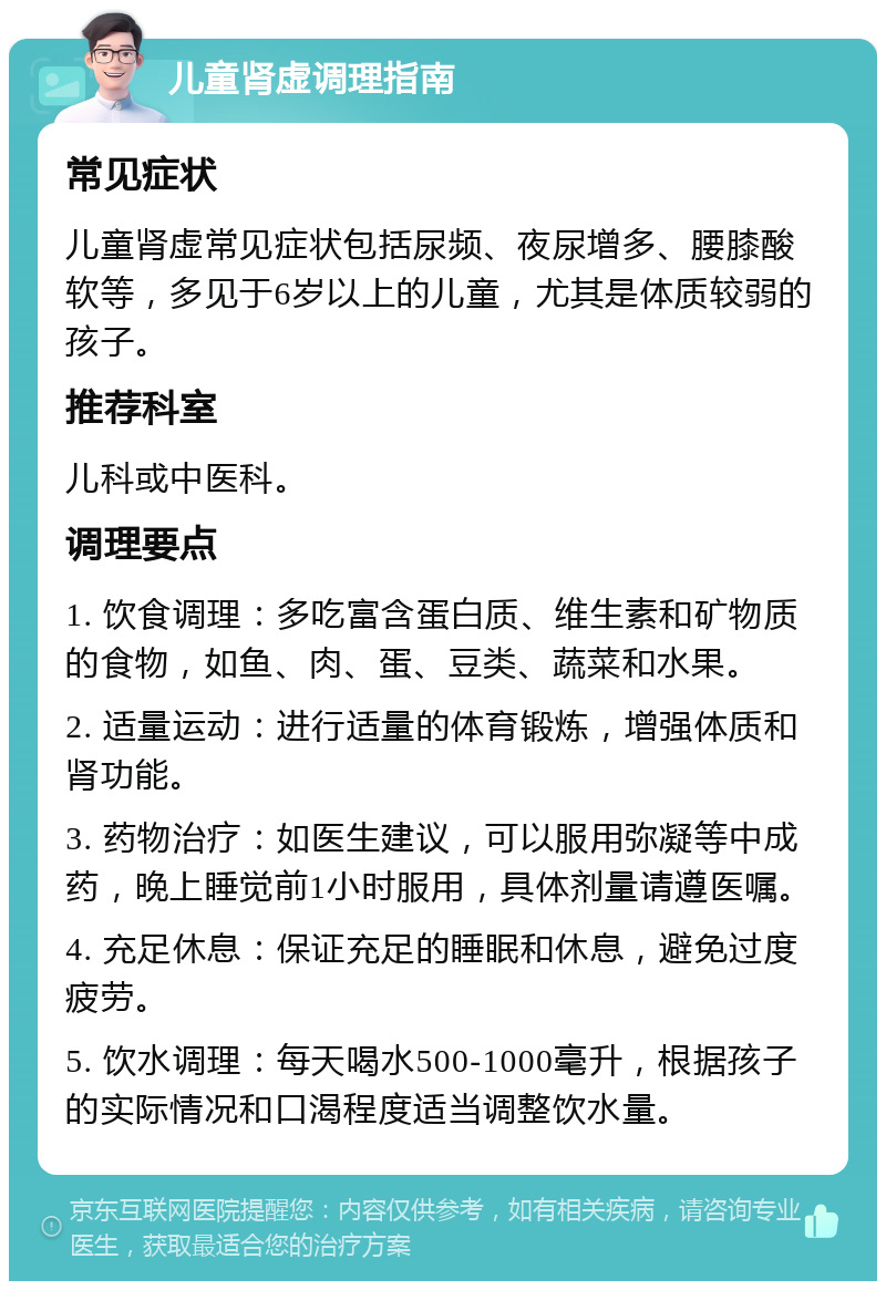 儿童肾虚调理指南 常见症状 儿童肾虚常见症状包括尿频、夜尿增多、腰膝酸软等，多见于6岁以上的儿童，尤其是体质较弱的孩子。 推荐科室 儿科或中医科。 调理要点 1. 饮食调理：多吃富含蛋白质、维生素和矿物质的食物，如鱼、肉、蛋、豆类、蔬菜和水果。 2. 适量运动：进行适量的体育锻炼，增强体质和肾功能。 3. 药物治疗：如医生建议，可以服用弥凝等中成药，晚上睡觉前1小时服用，具体剂量请遵医嘱。 4. 充足休息：保证充足的睡眠和休息，避免过度疲劳。 5. 饮水调理：每天喝水500-1000毫升，根据孩子的实际情况和口渴程度适当调整饮水量。