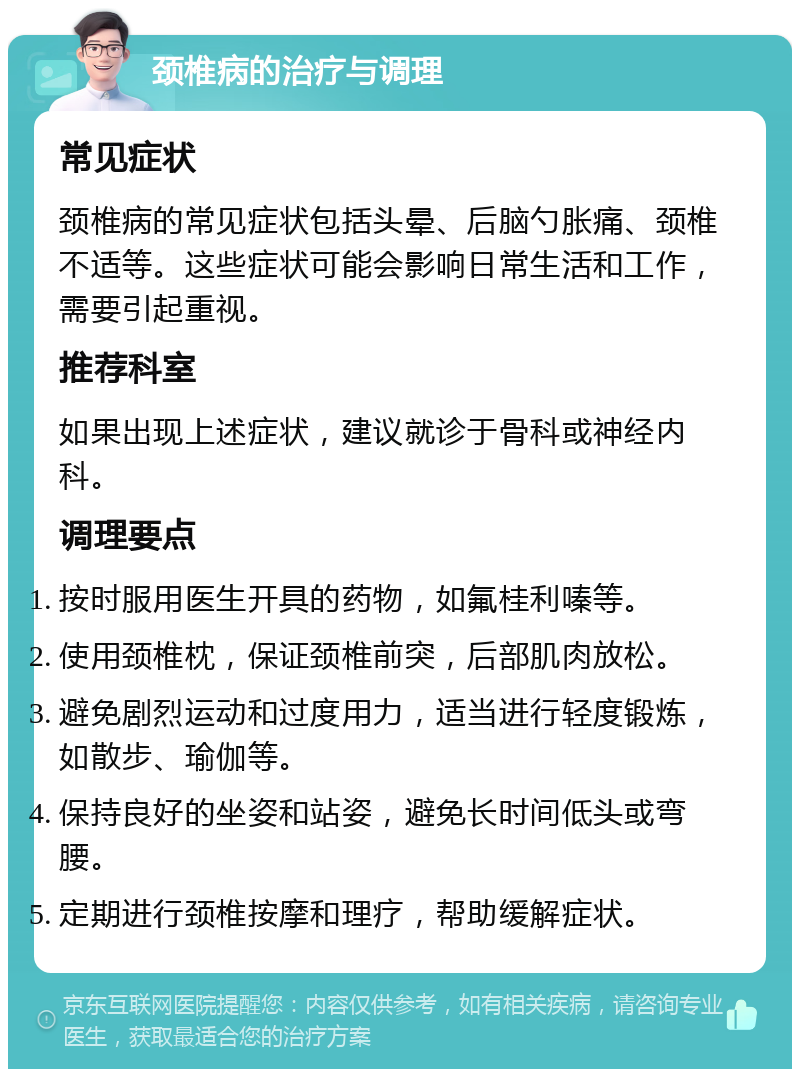 颈椎病的治疗与调理 常见症状 颈椎病的常见症状包括头晕、后脑勺胀痛、颈椎不适等。这些症状可能会影响日常生活和工作，需要引起重视。 推荐科室 如果出现上述症状，建议就诊于骨科或神经内科。 调理要点 按时服用医生开具的药物，如氟桂利嗪等。 使用颈椎枕，保证颈椎前突，后部肌肉放松。 避免剧烈运动和过度用力，适当进行轻度锻炼，如散步、瑜伽等。 保持良好的坐姿和站姿，避免长时间低头或弯腰。 定期进行颈椎按摩和理疗，帮助缓解症状。