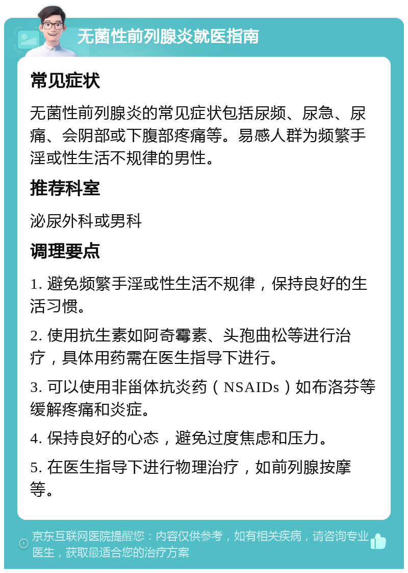 无菌性前列腺炎就医指南 常见症状 无菌性前列腺炎的常见症状包括尿频、尿急、尿痛、会阴部或下腹部疼痛等。易感人群为频繁手淫或性生活不规律的男性。 推荐科室 泌尿外科或男科 调理要点 1. 避免频繁手淫或性生活不规律，保持良好的生活习惯。 2. 使用抗生素如阿奇霉素、头孢曲松等进行治疗，具体用药需在医生指导下进行。 3. 可以使用非甾体抗炎药（NSAIDs）如布洛芬等缓解疼痛和炎症。 4. 保持良好的心态，避免过度焦虑和压力。 5. 在医生指导下进行物理治疗，如前列腺按摩等。