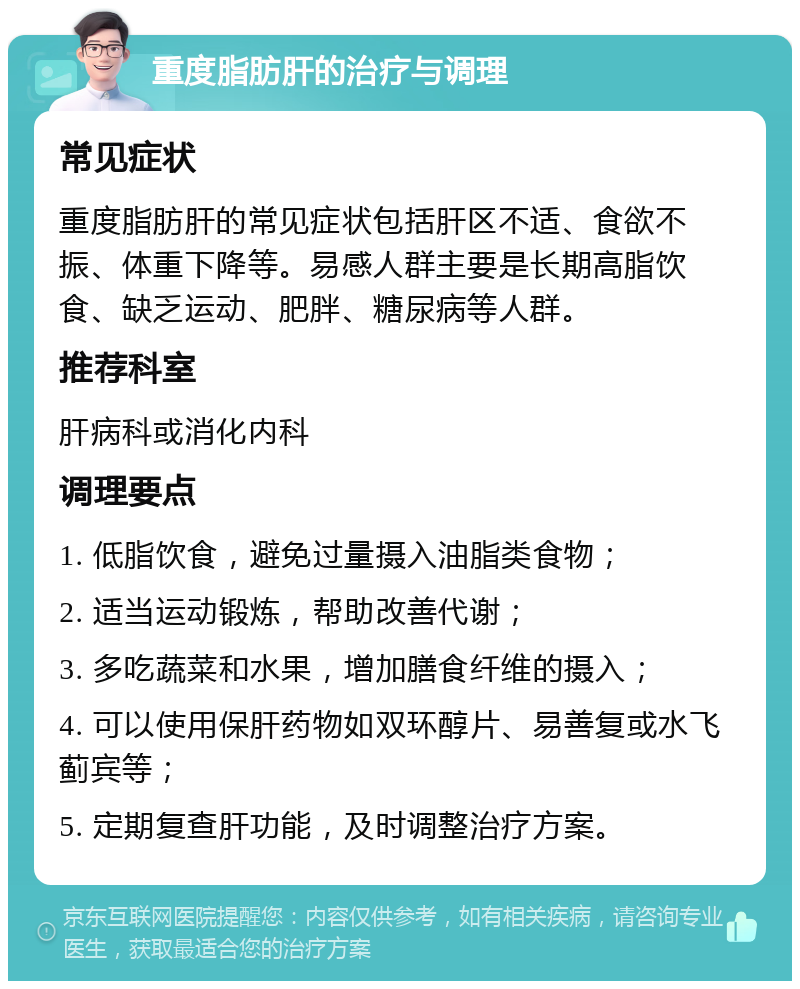 重度脂肪肝的治疗与调理 常见症状 重度脂肪肝的常见症状包括肝区不适、食欲不振、体重下降等。易感人群主要是长期高脂饮食、缺乏运动、肥胖、糖尿病等人群。 推荐科室 肝病科或消化内科 调理要点 1. 低脂饮食，避免过量摄入油脂类食物； 2. 适当运动锻炼，帮助改善代谢； 3. 多吃蔬菜和水果，增加膳食纤维的摄入； 4. 可以使用保肝药物如双环醇片、易善复或水飞蓟宾等； 5. 定期复查肝功能，及时调整治疗方案。