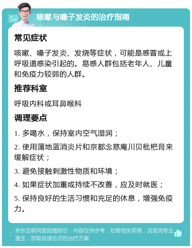 咳嗽与嗓子发炎的治疗指南 常见症状 咳嗽、嗓子发炎、发烧等症状，可能是感冒或上呼吸道感染引起的。易感人群包括老年人、儿童和免疫力较弱的人群。 推荐科室 呼吸内科或耳鼻喉科 调理要点 1. 多喝水，保持室内空气湿润； 2. 使用蒲地蓝消炎片和京都念慈庵川贝枇杷膏来缓解症状； 3. 避免接触刺激性物质和环境； 4. 如果症状加重或持续不改善，应及时就医； 5. 保持良好的生活习惯和充足的休息，增强免疫力。