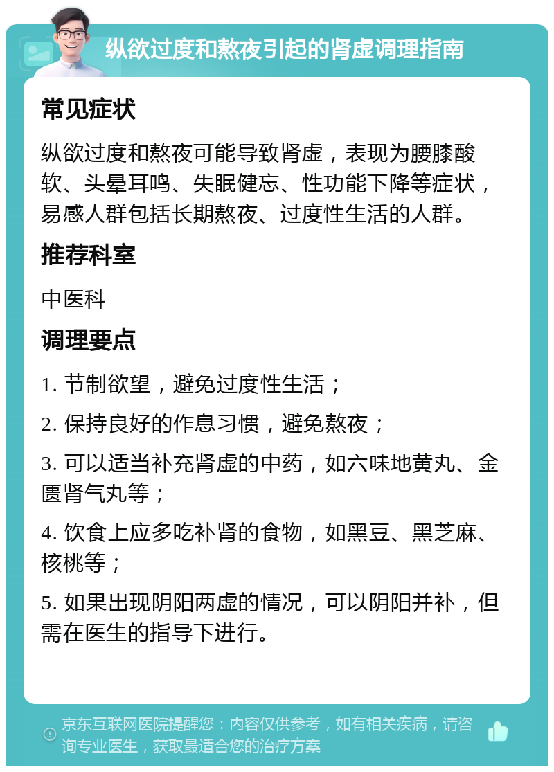 纵欲过度和熬夜引起的肾虚调理指南 常见症状 纵欲过度和熬夜可能导致肾虚，表现为腰膝酸软、头晕耳鸣、失眠健忘、性功能下降等症状，易感人群包括长期熬夜、过度性生活的人群。 推荐科室 中医科 调理要点 1. 节制欲望，避免过度性生活； 2. 保持良好的作息习惯，避免熬夜； 3. 可以适当补充肾虚的中药，如六味地黄丸、金匮肾气丸等； 4. 饮食上应多吃补肾的食物，如黑豆、黑芝麻、核桃等； 5. 如果出现阴阳两虚的情况，可以阴阳并补，但需在医生的指导下进行。