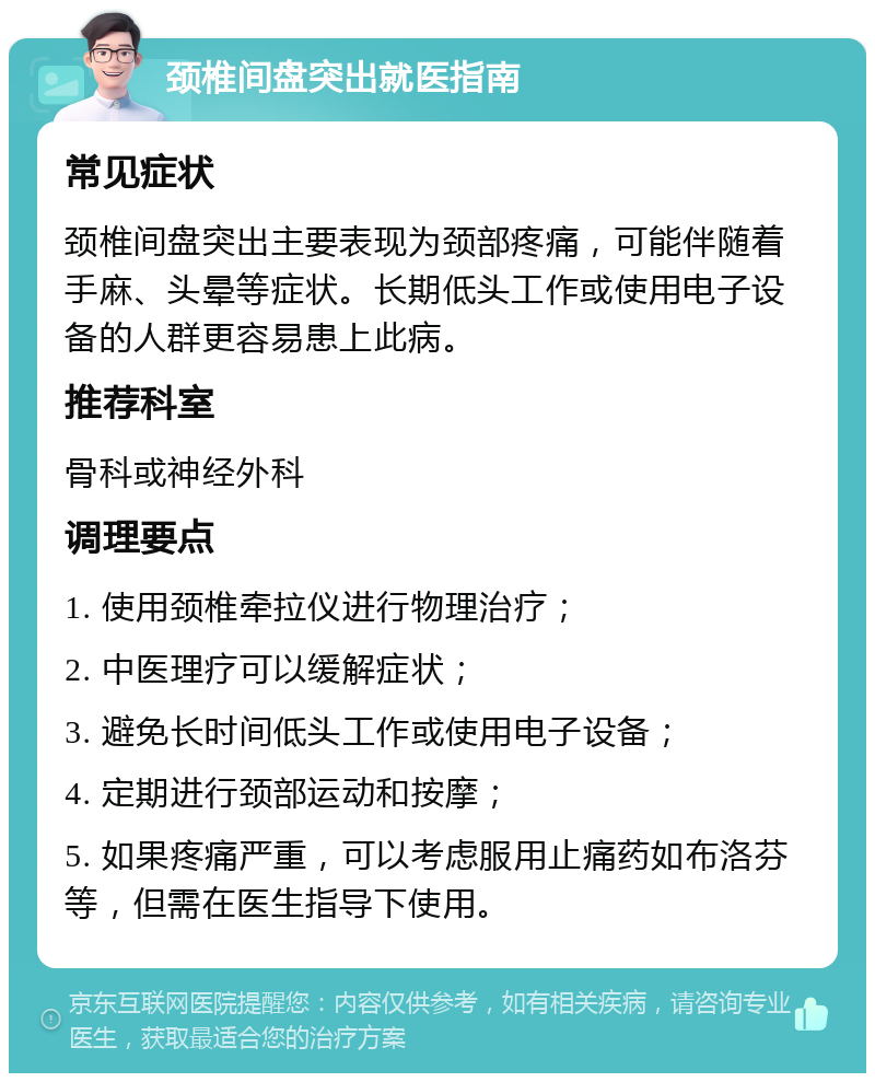 颈椎间盘突出就医指南 常见症状 颈椎间盘突出主要表现为颈部疼痛，可能伴随着手麻、头晕等症状。长期低头工作或使用电子设备的人群更容易患上此病。 推荐科室 骨科或神经外科 调理要点 1. 使用颈椎牵拉仪进行物理治疗； 2. 中医理疗可以缓解症状； 3. 避免长时间低头工作或使用电子设备； 4. 定期进行颈部运动和按摩； 5. 如果疼痛严重，可以考虑服用止痛药如布洛芬等，但需在医生指导下使用。