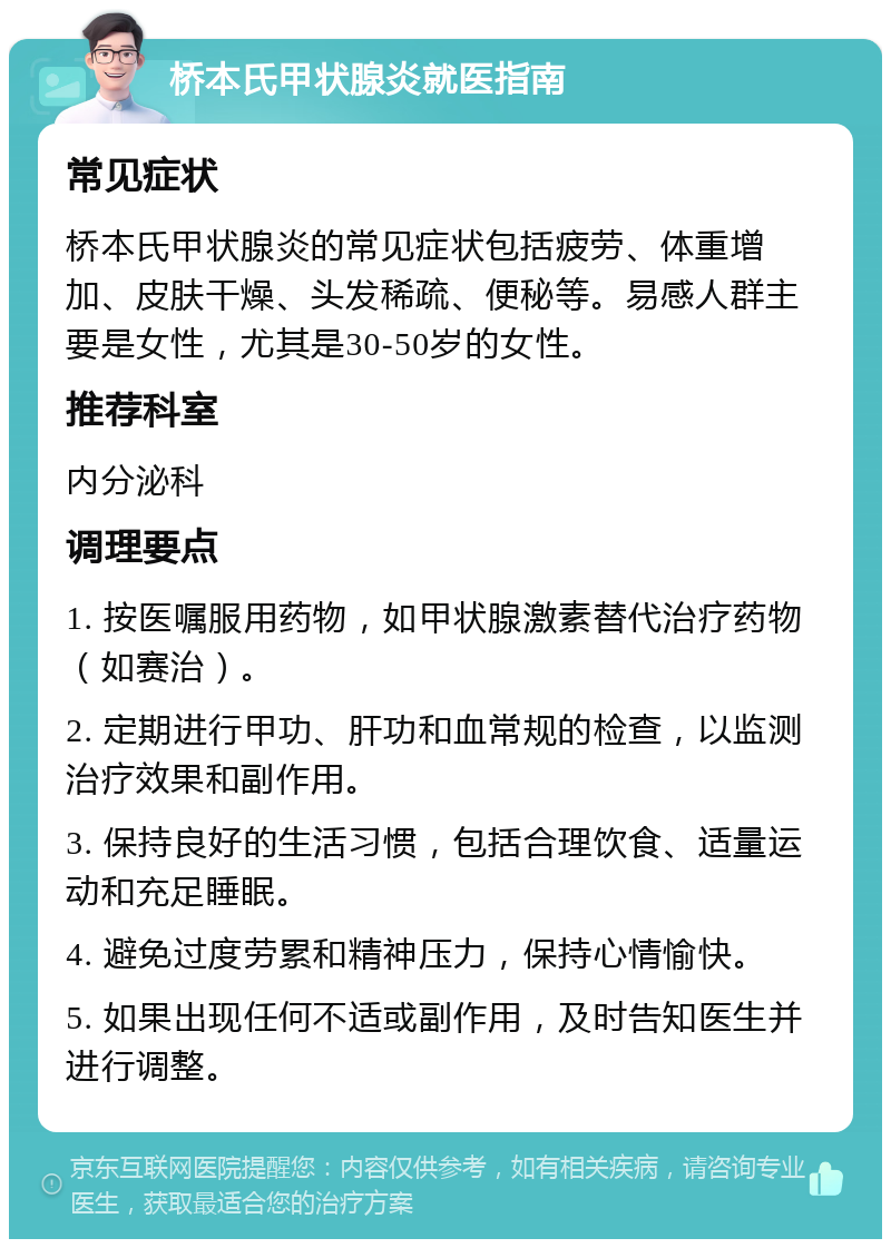 桥本氏甲状腺炎就医指南 常见症状 桥本氏甲状腺炎的常见症状包括疲劳、体重增加、皮肤干燥、头发稀疏、便秘等。易感人群主要是女性，尤其是30-50岁的女性。 推荐科室 内分泌科 调理要点 1. 按医嘱服用药物，如甲状腺激素替代治疗药物（如赛治）。 2. 定期进行甲功、肝功和血常规的检查，以监测治疗效果和副作用。 3. 保持良好的生活习惯，包括合理饮食、适量运动和充足睡眠。 4. 避免过度劳累和精神压力，保持心情愉快。 5. 如果出现任何不适或副作用，及时告知医生并进行调整。