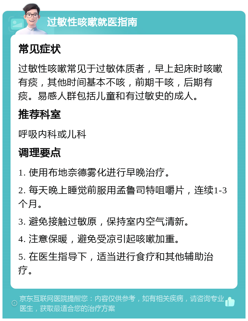 过敏性咳嗽就医指南 常见症状 过敏性咳嗽常见于过敏体质者，早上起床时咳嗽有痰，其他时间基本不咳，前期干咳，后期有痰。易感人群包括儿童和有过敏史的成人。 推荐科室 呼吸内科或儿科 调理要点 1. 使用布地奈德雾化进行早晚治疗。 2. 每天晚上睡觉前服用孟鲁司特咀嚼片，连续1-3个月。 3. 避免接触过敏原，保持室内空气清新。 4. 注意保暖，避免受凉引起咳嗽加重。 5. 在医生指导下，适当进行食疗和其他辅助治疗。