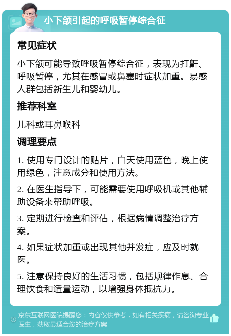 小下颌引起的呼吸暂停综合征 常见症状 小下颌可能导致呼吸暂停综合征，表现为打鼾、呼吸暂停，尤其在感冒或鼻塞时症状加重。易感人群包括新生儿和婴幼儿。 推荐科室 儿科或耳鼻喉科 调理要点 1. 使用专门设计的贴片，白天使用蓝色，晚上使用绿色，注意成分和使用方法。 2. 在医生指导下，可能需要使用呼吸机或其他辅助设备来帮助呼吸。 3. 定期进行检查和评估，根据病情调整治疗方案。 4. 如果症状加重或出现其他并发症，应及时就医。 5. 注意保持良好的生活习惯，包括规律作息、合理饮食和适量运动，以增强身体抵抗力。