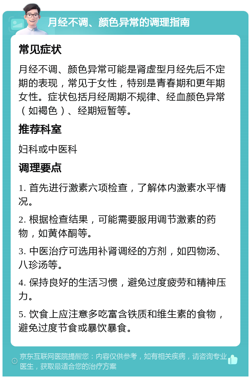 月经不调、颜色异常的调理指南 常见症状 月经不调、颜色异常可能是肾虚型月经先后不定期的表现，常见于女性，特别是青春期和更年期女性。症状包括月经周期不规律、经血颜色异常（如褐色）、经期短暂等。 推荐科室 妇科或中医科 调理要点 1. 首先进行激素六项检查，了解体内激素水平情况。 2. 根据检查结果，可能需要服用调节激素的药物，如黄体酮等。 3. 中医治疗可选用补肾调经的方剂，如四物汤、八珍汤等。 4. 保持良好的生活习惯，避免过度疲劳和精神压力。 5. 饮食上应注意多吃富含铁质和维生素的食物，避免过度节食或暴饮暴食。