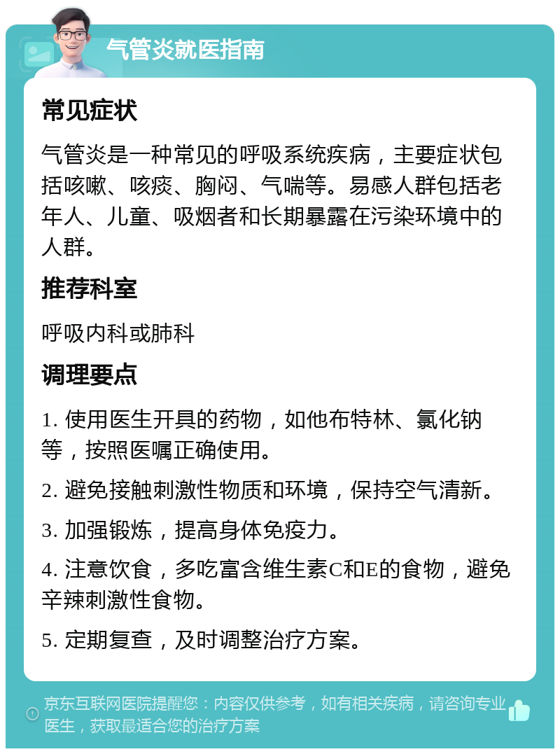 气管炎就医指南 常见症状 气管炎是一种常见的呼吸系统疾病，主要症状包括咳嗽、咳痰、胸闷、气喘等。易感人群包括老年人、儿童、吸烟者和长期暴露在污染环境中的人群。 推荐科室 呼吸内科或肺科 调理要点 1. 使用医生开具的药物，如他布特林、氯化钠等，按照医嘱正确使用。 2. 避免接触刺激性物质和环境，保持空气清新。 3. 加强锻炼，提高身体免疫力。 4. 注意饮食，多吃富含维生素C和E的食物，避免辛辣刺激性食物。 5. 定期复查，及时调整治疗方案。