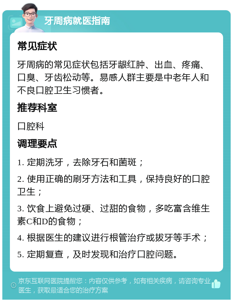 牙周病就医指南 常见症状 牙周病的常见症状包括牙龈红肿、出血、疼痛、口臭、牙齿松动等。易感人群主要是中老年人和不良口腔卫生习惯者。 推荐科室 口腔科 调理要点 1. 定期洗牙，去除牙石和菌斑； 2. 使用正确的刷牙方法和工具，保持良好的口腔卫生； 3. 饮食上避免过硬、过甜的食物，多吃富含维生素C和D的食物； 4. 根据医生的建议进行根管治疗或拔牙等手术； 5. 定期复查，及时发现和治疗口腔问题。