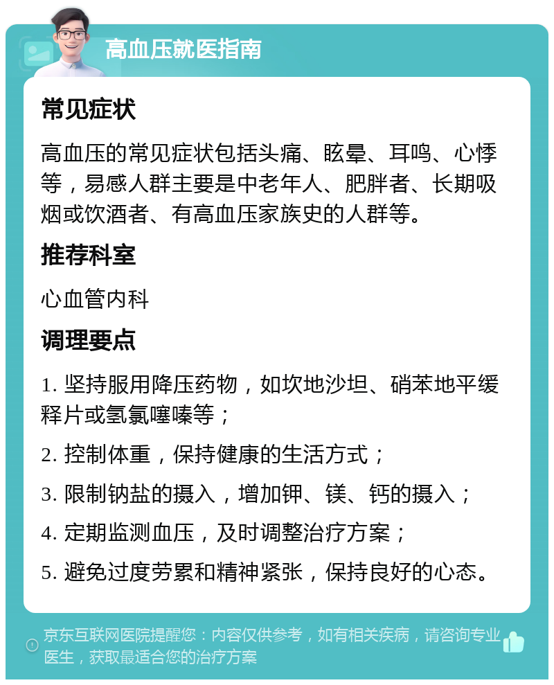 高血压就医指南 常见症状 高血压的常见症状包括头痛、眩晕、耳鸣、心悸等，易感人群主要是中老年人、肥胖者、长期吸烟或饮酒者、有高血压家族史的人群等。 推荐科室 心血管内科 调理要点 1. 坚持服用降压药物，如坎地沙坦、硝苯地平缓释片或氢氯噻嗪等； 2. 控制体重，保持健康的生活方式； 3. 限制钠盐的摄入，增加钾、镁、钙的摄入； 4. 定期监测血压，及时调整治疗方案； 5. 避免过度劳累和精神紧张，保持良好的心态。