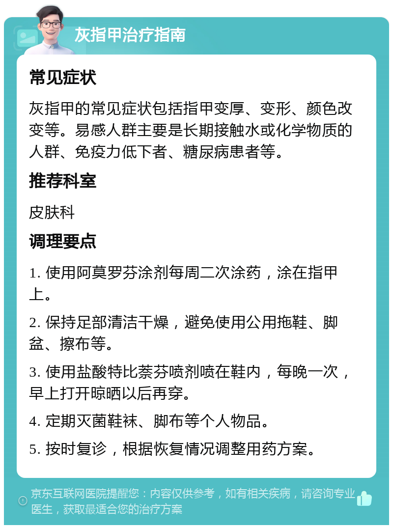 灰指甲治疗指南 常见症状 灰指甲的常见症状包括指甲变厚、变形、颜色改变等。易感人群主要是长期接触水或化学物质的人群、免疫力低下者、糖尿病患者等。 推荐科室 皮肤科 调理要点 1. 使用阿莫罗芬涂剂每周二次涂药，涂在指甲上。 2. 保持足部清洁干燥，避免使用公用拖鞋、脚盆、擦布等。 3. 使用盐酸特比萘芬喷剂喷在鞋内，每晚一次，早上打开晾晒以后再穿。 4. 定期灭菌鞋袜、脚布等个人物品。 5. 按时复诊，根据恢复情况调整用药方案。