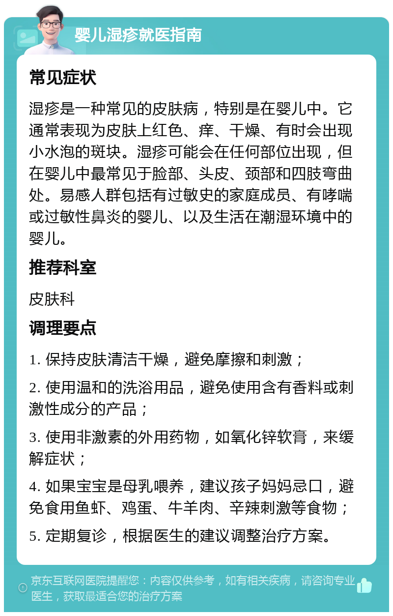 婴儿湿疹就医指南 常见症状 湿疹是一种常见的皮肤病，特别是在婴儿中。它通常表现为皮肤上红色、痒、干燥、有时会出现小水泡的斑块。湿疹可能会在任何部位出现，但在婴儿中最常见于脸部、头皮、颈部和四肢弯曲处。易感人群包括有过敏史的家庭成员、有哮喘或过敏性鼻炎的婴儿、以及生活在潮湿环境中的婴儿。 推荐科室 皮肤科 调理要点 1. 保持皮肤清洁干燥，避免摩擦和刺激； 2. 使用温和的洗浴用品，避免使用含有香料或刺激性成分的产品； 3. 使用非激素的外用药物，如氧化锌软膏，来缓解症状； 4. 如果宝宝是母乳喂养，建议孩子妈妈忌口，避免食用鱼虾、鸡蛋、牛羊肉、辛辣刺激等食物； 5. 定期复诊，根据医生的建议调整治疗方案。