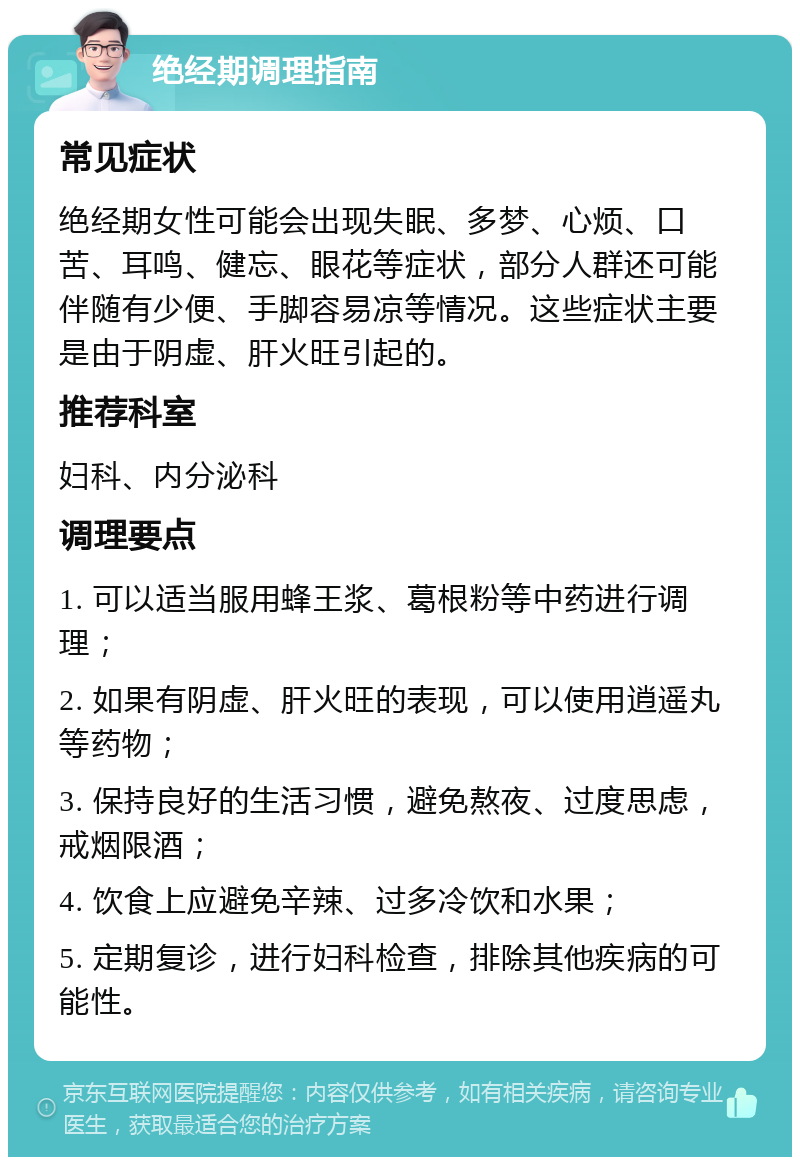 绝经期调理指南 常见症状 绝经期女性可能会出现失眠、多梦、心烦、口苦、耳鸣、健忘、眼花等症状，部分人群还可能伴随有少便、手脚容易凉等情况。这些症状主要是由于阴虚、肝火旺引起的。 推荐科室 妇科、内分泌科 调理要点 1. 可以适当服用蜂王浆、葛根粉等中药进行调理； 2. 如果有阴虚、肝火旺的表现，可以使用逍遥丸等药物； 3. 保持良好的生活习惯，避免熬夜、过度思虑，戒烟限酒； 4. 饮食上应避免辛辣、过多冷饮和水果； 5. 定期复诊，进行妇科检查，排除其他疾病的可能性。