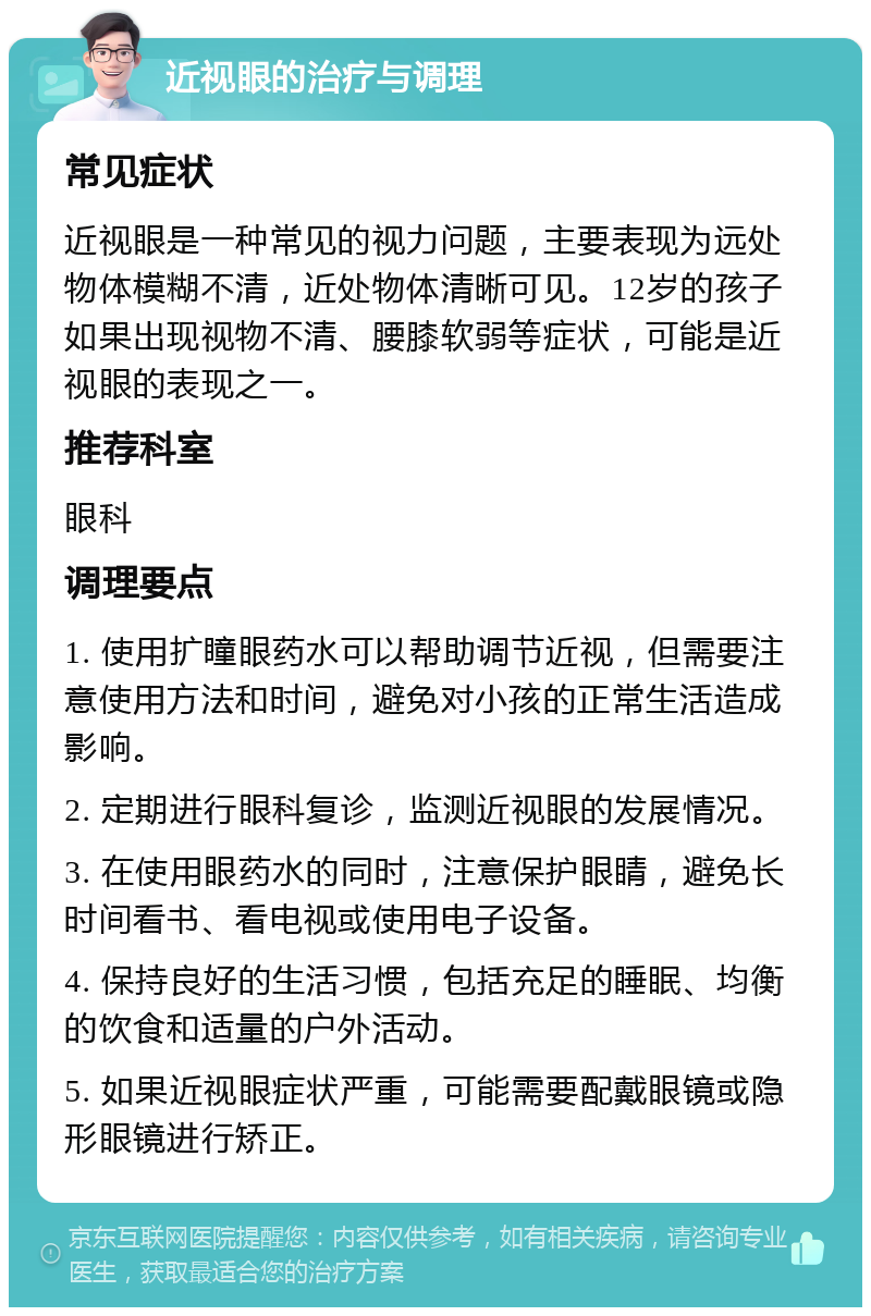 近视眼的治疗与调理 常见症状 近视眼是一种常见的视力问题，主要表现为远处物体模糊不清，近处物体清晰可见。12岁的孩子如果出现视物不清、腰膝软弱等症状，可能是近视眼的表现之一。 推荐科室 眼科 调理要点 1. 使用扩瞳眼药水可以帮助调节近视，但需要注意使用方法和时间，避免对小孩的正常生活造成影响。 2. 定期进行眼科复诊，监测近视眼的发展情况。 3. 在使用眼药水的同时，注意保护眼睛，避免长时间看书、看电视或使用电子设备。 4. 保持良好的生活习惯，包括充足的睡眠、均衡的饮食和适量的户外活动。 5. 如果近视眼症状严重，可能需要配戴眼镜或隐形眼镜进行矫正。