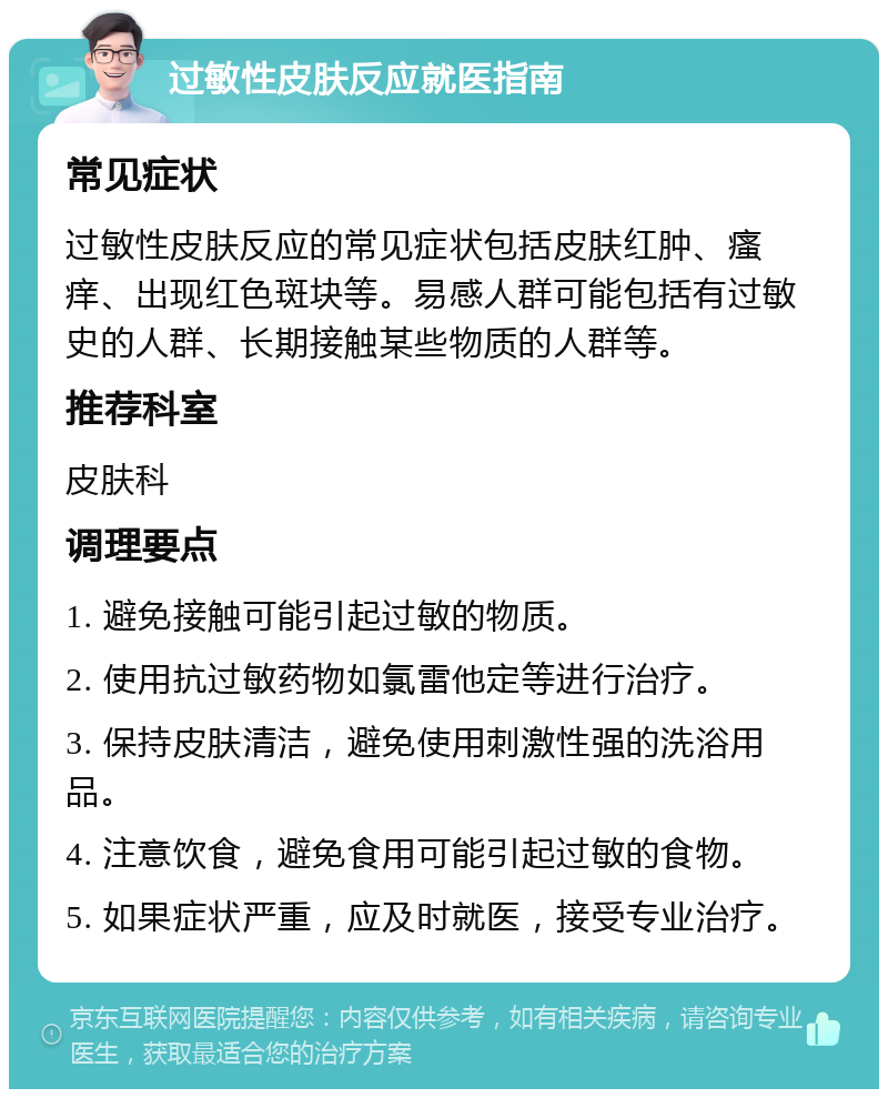 过敏性皮肤反应就医指南 常见症状 过敏性皮肤反应的常见症状包括皮肤红肿、瘙痒、出现红色斑块等。易感人群可能包括有过敏史的人群、长期接触某些物质的人群等。 推荐科室 皮肤科 调理要点 1. 避免接触可能引起过敏的物质。 2. 使用抗过敏药物如氯雷他定等进行治疗。 3. 保持皮肤清洁，避免使用刺激性强的洗浴用品。 4. 注意饮食，避免食用可能引起过敏的食物。 5. 如果症状严重，应及时就医，接受专业治疗。