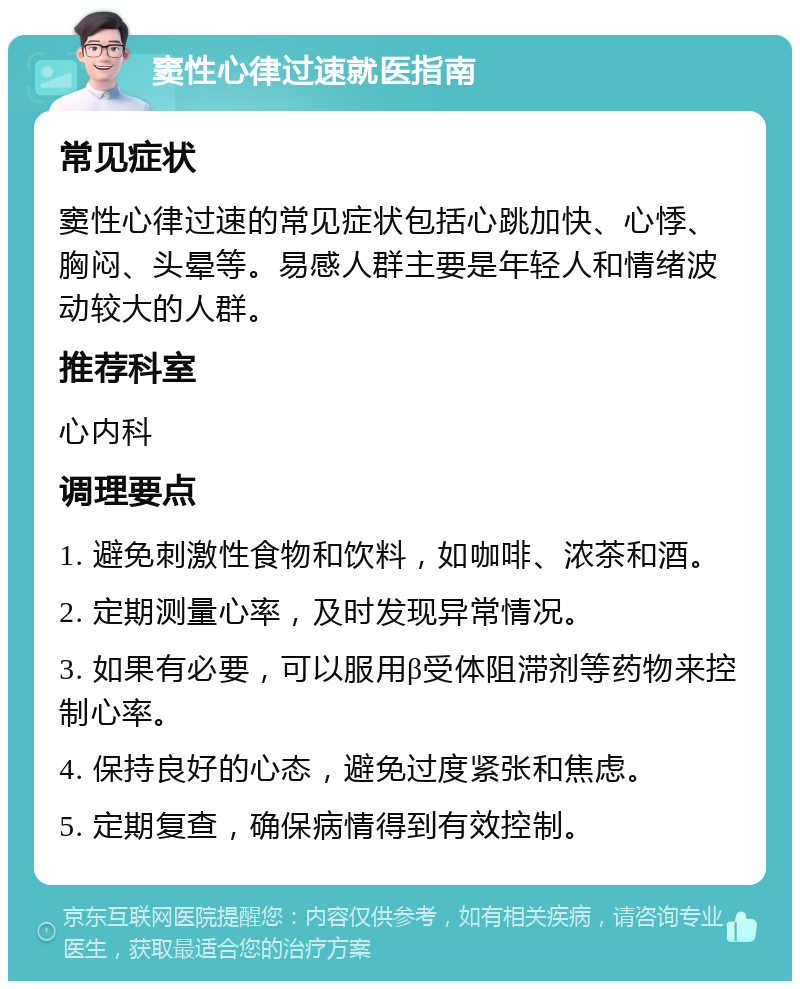 窦性心律过速就医指南 常见症状 窦性心律过速的常见症状包括心跳加快、心悸、胸闷、头晕等。易感人群主要是年轻人和情绪波动较大的人群。 推荐科室 心内科 调理要点 1. 避免刺激性食物和饮料，如咖啡、浓茶和酒。 2. 定期测量心率，及时发现异常情况。 3. 如果有必要，可以服用β受体阻滞剂等药物来控制心率。 4. 保持良好的心态，避免过度紧张和焦虑。 5. 定期复查，确保病情得到有效控制。