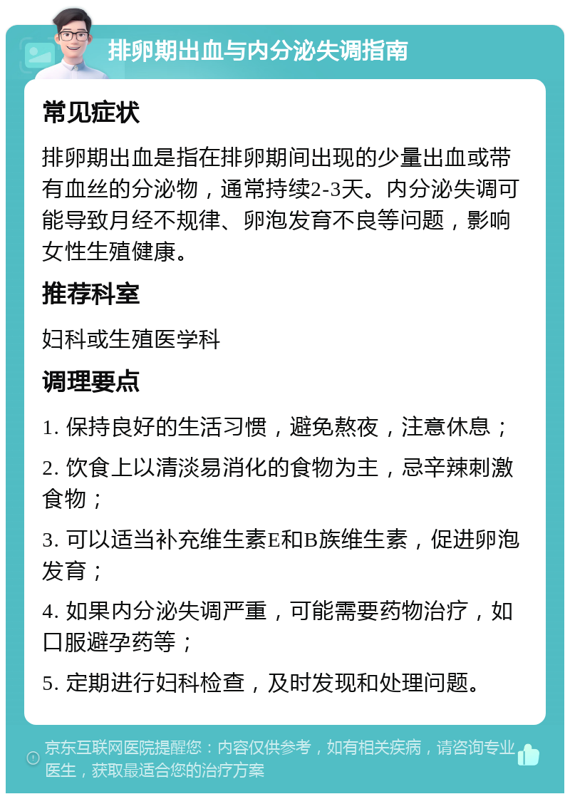 排卵期出血与内分泌失调指南 常见症状 排卵期出血是指在排卵期间出现的少量出血或带有血丝的分泌物，通常持续2-3天。内分泌失调可能导致月经不规律、卵泡发育不良等问题，影响女性生殖健康。 推荐科室 妇科或生殖医学科 调理要点 1. 保持良好的生活习惯，避免熬夜，注意休息； 2. 饮食上以清淡易消化的食物为主，忌辛辣刺激食物； 3. 可以适当补充维生素E和B族维生素，促进卵泡发育； 4. 如果内分泌失调严重，可能需要药物治疗，如口服避孕药等； 5. 定期进行妇科检查，及时发现和处理问题。