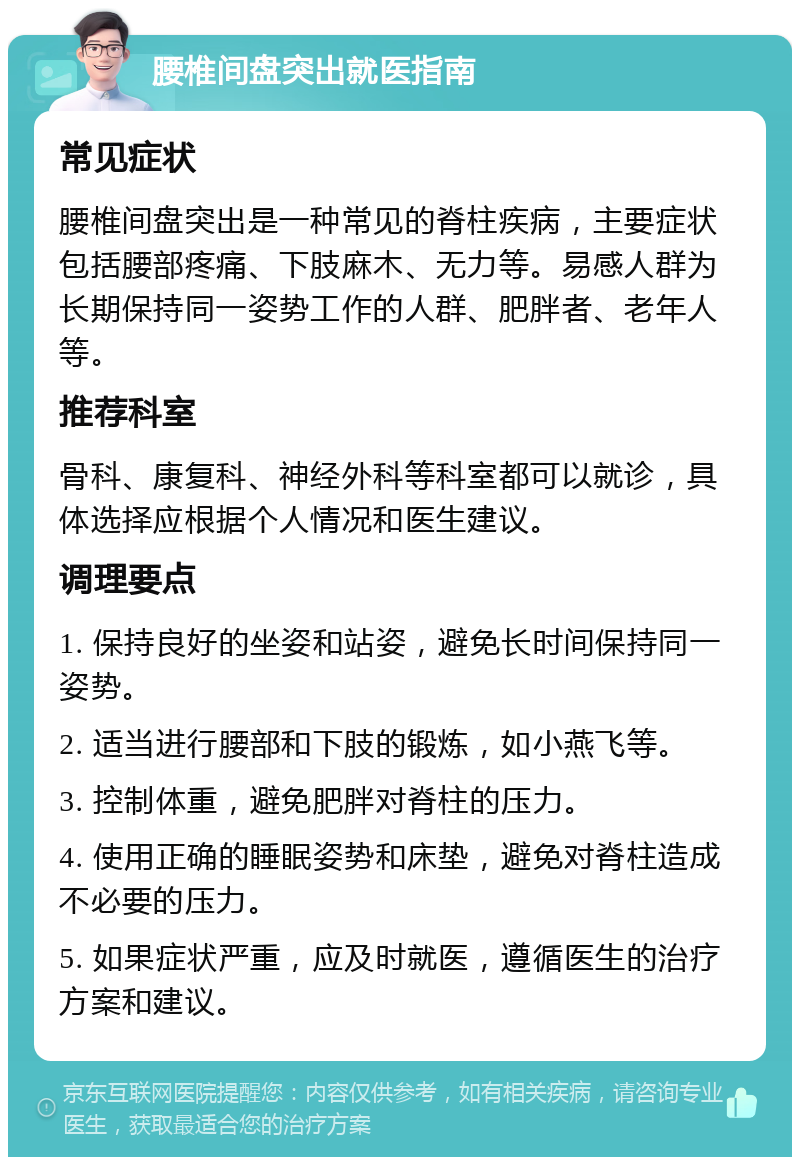 腰椎间盘突出就医指南 常见症状 腰椎间盘突出是一种常见的脊柱疾病，主要症状包括腰部疼痛、下肢麻木、无力等。易感人群为长期保持同一姿势工作的人群、肥胖者、老年人等。 推荐科室 骨科、康复科、神经外科等科室都可以就诊，具体选择应根据个人情况和医生建议。 调理要点 1. 保持良好的坐姿和站姿，避免长时间保持同一姿势。 2. 适当进行腰部和下肢的锻炼，如小燕飞等。 3. 控制体重，避免肥胖对脊柱的压力。 4. 使用正确的睡眠姿势和床垫，避免对脊柱造成不必要的压力。 5. 如果症状严重，应及时就医，遵循医生的治疗方案和建议。