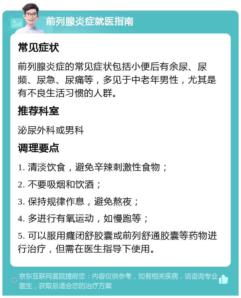 前列腺炎症就医指南 常见症状 前列腺炎症的常见症状包括小便后有余尿、尿频、尿急、尿痛等，多见于中老年男性，尤其是有不良生活习惯的人群。 推荐科室 泌尿外科或男科 调理要点 1. 清淡饮食，避免辛辣刺激性食物； 2. 不要吸烟和饮酒； 3. 保持规律作息，避免熬夜； 4. 多进行有氧运动，如慢跑等； 5. 可以服用癃闭舒胶囊或前列舒通胶囊等药物进行治疗，但需在医生指导下使用。