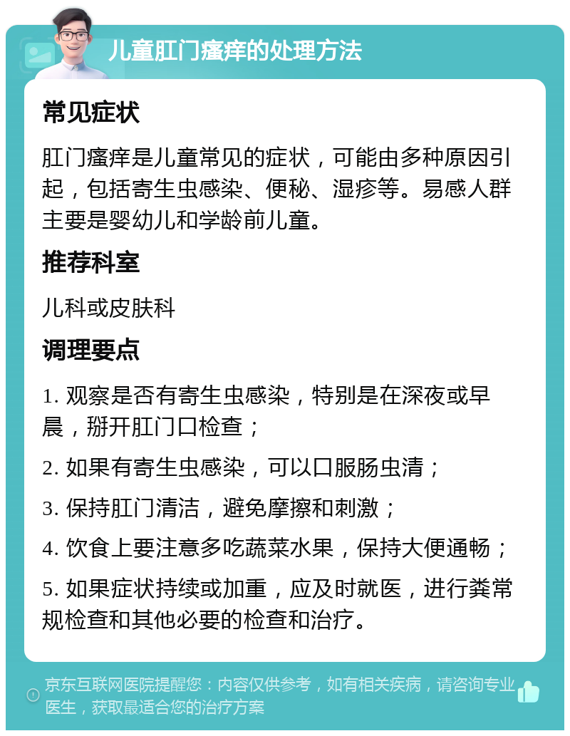 儿童肛门瘙痒的处理方法 常见症状 肛门瘙痒是儿童常见的症状，可能由多种原因引起，包括寄生虫感染、便秘、湿疹等。易感人群主要是婴幼儿和学龄前儿童。 推荐科室 儿科或皮肤科 调理要点 1. 观察是否有寄生虫感染，特别是在深夜或早晨，掰开肛门口检查； 2. 如果有寄生虫感染，可以口服肠虫清； 3. 保持肛门清洁，避免摩擦和刺激； 4. 饮食上要注意多吃蔬菜水果，保持大便通畅； 5. 如果症状持续或加重，应及时就医，进行粪常规检查和其他必要的检查和治疗。