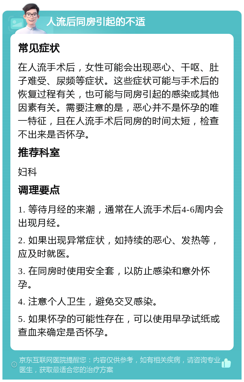 人流后同房引起的不适 常见症状 在人流手术后，女性可能会出现恶心、干呕、肚子难受、尿频等症状。这些症状可能与手术后的恢复过程有关，也可能与同房引起的感染或其他因素有关。需要注意的是，恶心并不是怀孕的唯一特征，且在人流手术后同房的时间太短，检查不出来是否怀孕。 推荐科室 妇科 调理要点 1. 等待月经的来潮，通常在人流手术后4-6周内会出现月经。 2. 如果出现异常症状，如持续的恶心、发热等，应及时就医。 3. 在同房时使用安全套，以防止感染和意外怀孕。 4. 注意个人卫生，避免交叉感染。 5. 如果怀孕的可能性存在，可以使用早孕试纸或查血来确定是否怀孕。