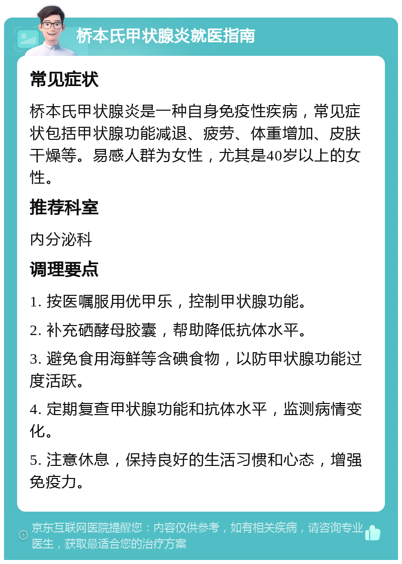 桥本氏甲状腺炎就医指南 常见症状 桥本氏甲状腺炎是一种自身免疫性疾病，常见症状包括甲状腺功能减退、疲劳、体重增加、皮肤干燥等。易感人群为女性，尤其是40岁以上的女性。 推荐科室 内分泌科 调理要点 1. 按医嘱服用优甲乐，控制甲状腺功能。 2. 补充硒酵母胶囊，帮助降低抗体水平。 3. 避免食用海鲜等含碘食物，以防甲状腺功能过度活跃。 4. 定期复查甲状腺功能和抗体水平，监测病情变化。 5. 注意休息，保持良好的生活习惯和心态，增强免疫力。