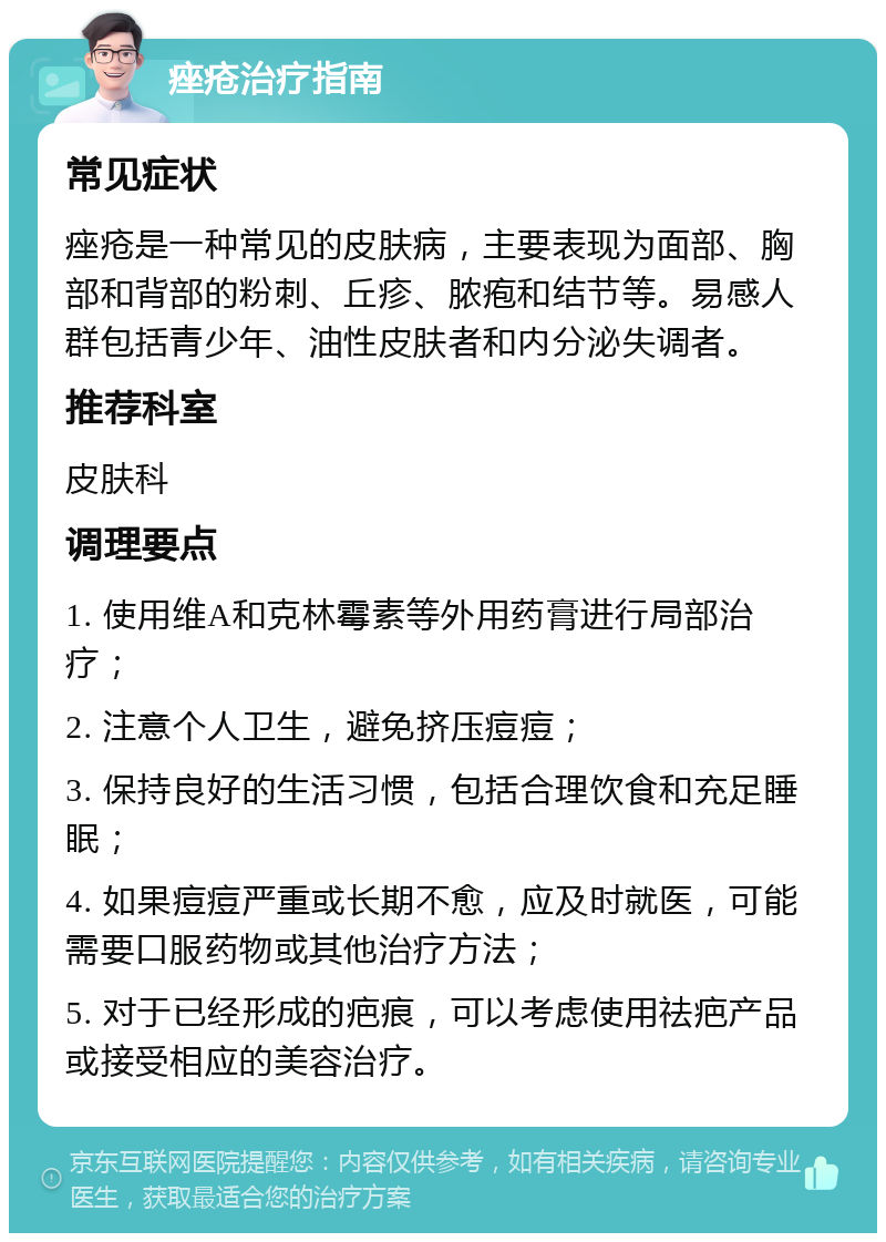 痤疮治疗指南 常见症状 痤疮是一种常见的皮肤病，主要表现为面部、胸部和背部的粉刺、丘疹、脓疱和结节等。易感人群包括青少年、油性皮肤者和内分泌失调者。 推荐科室 皮肤科 调理要点 1. 使用维A和克林霉素等外用药膏进行局部治疗； 2. 注意个人卫生，避免挤压痘痘； 3. 保持良好的生活习惯，包括合理饮食和充足睡眠； 4. 如果痘痘严重或长期不愈，应及时就医，可能需要口服药物或其他治疗方法； 5. 对于已经形成的疤痕，可以考虑使用祛疤产品或接受相应的美容治疗。