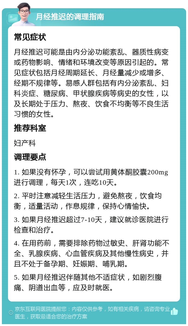 月经推迟的调理指南 常见症状 月经推迟可能是由内分泌功能紊乱、器质性病变或药物影响、情绪和环境改变等原因引起的。常见症状包括月经周期延长、月经量减少或增多、经期不规律等。易感人群包括有内分泌紊乱、妇科炎症、糖尿病、甲状腺疾病等病史的女性，以及长期处于压力、熬夜、饮食不均衡等不良生活习惯的女性。 推荐科室 妇产科 调理要点 1. 如果没有怀孕，可以尝试用黄体酮胶囊200mg进行调理，每天1次，连吃10天。 2. 平时注意减轻生活压力，避免熬夜，饮食均衡，适量活动，作息规律，保持心情愉快。 3. 如果月经推迟超过7-10天，建议就诊医院进行检查和治疗。 4. 在用药前，需要排除药物过敏史、肝肾功能不全、乳腺疾病、心血管疾病及其他慢性病史，并且不处于备孕期、妊娠期、哺乳期。 5. 如果月经推迟伴随其他不适症状，如剧烈腹痛、阴道出血等，应及时就医。