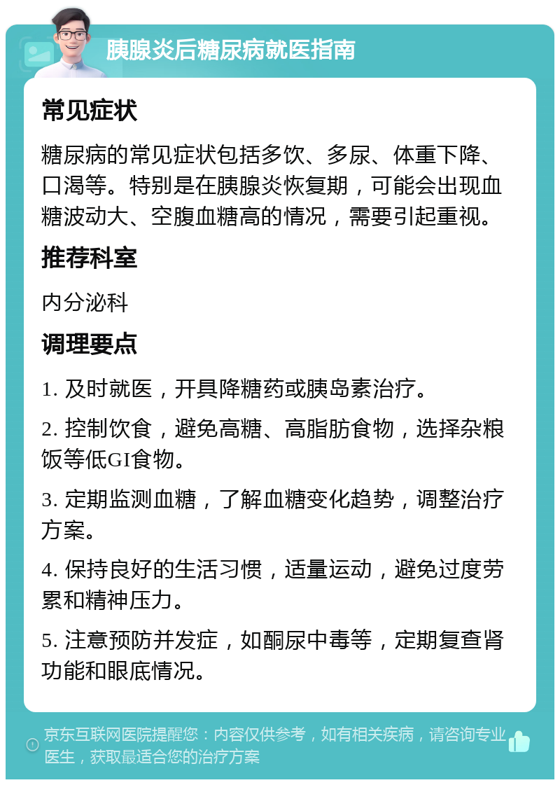 胰腺炎后糖尿病就医指南 常见症状 糖尿病的常见症状包括多饮、多尿、体重下降、口渴等。特别是在胰腺炎恢复期，可能会出现血糖波动大、空腹血糖高的情况，需要引起重视。 推荐科室 内分泌科 调理要点 1. 及时就医，开具降糖药或胰岛素治疗。 2. 控制饮食，避免高糖、高脂肪食物，选择杂粮饭等低GI食物。 3. 定期监测血糖，了解血糖变化趋势，调整治疗方案。 4. 保持良好的生活习惯，适量运动，避免过度劳累和精神压力。 5. 注意预防并发症，如酮尿中毒等，定期复查肾功能和眼底情况。