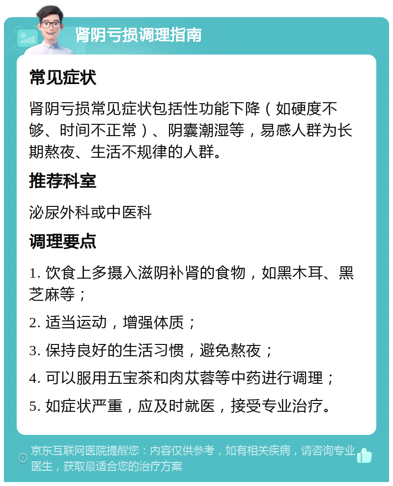 肾阴亏损调理指南 常见症状 肾阴亏损常见症状包括性功能下降（如硬度不够、时间不正常）、阴囊潮湿等，易感人群为长期熬夜、生活不规律的人群。 推荐科室 泌尿外科或中医科 调理要点 1. 饮食上多摄入滋阴补肾的食物，如黑木耳、黑芝麻等； 2. 适当运动，增强体质； 3. 保持良好的生活习惯，避免熬夜； 4. 可以服用五宝茶和肉苁蓉等中药进行调理； 5. 如症状严重，应及时就医，接受专业治疗。