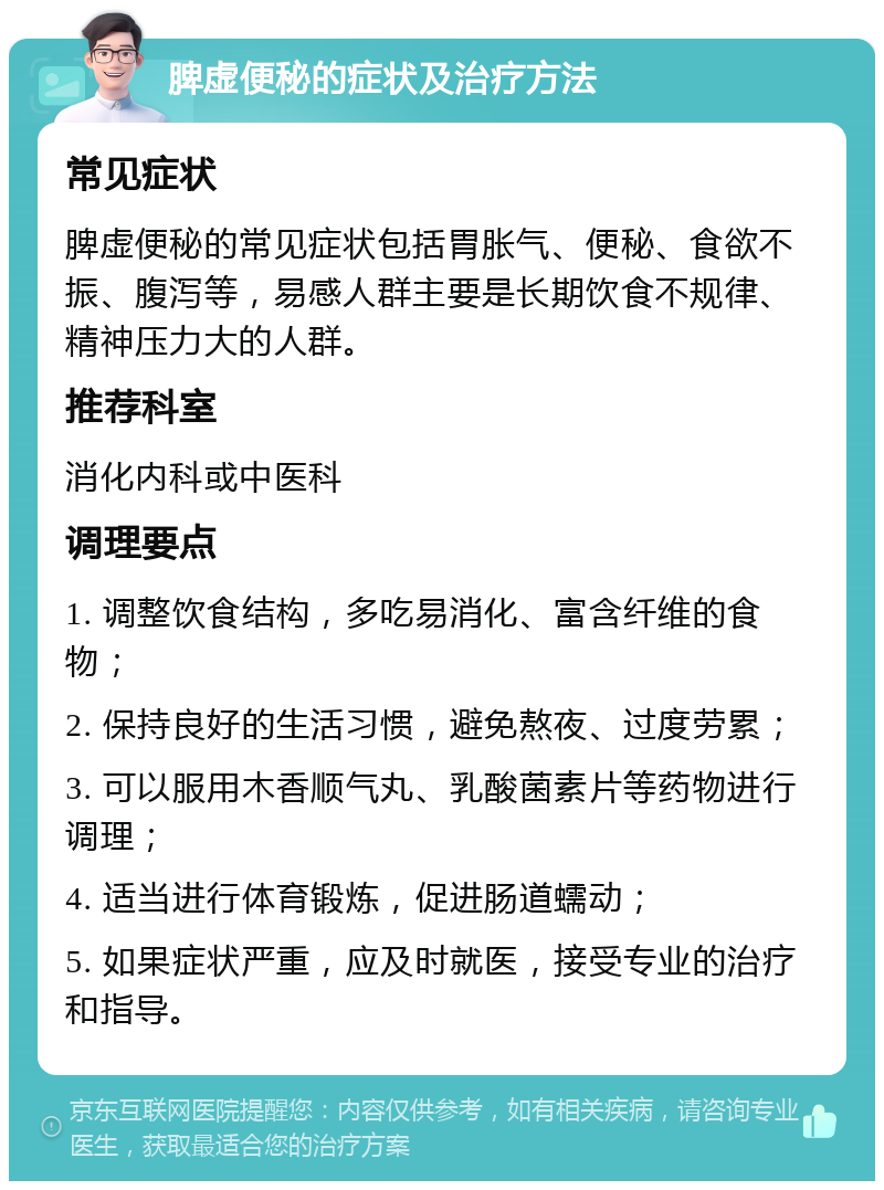 脾虚便秘的症状及治疗方法 常见症状 脾虚便秘的常见症状包括胃胀气、便秘、食欲不振、腹泻等，易感人群主要是长期饮食不规律、精神压力大的人群。 推荐科室 消化内科或中医科 调理要点 1. 调整饮食结构，多吃易消化、富含纤维的食物； 2. 保持良好的生活习惯，避免熬夜、过度劳累； 3. 可以服用木香顺气丸、乳酸菌素片等药物进行调理； 4. 适当进行体育锻炼，促进肠道蠕动； 5. 如果症状严重，应及时就医，接受专业的治疗和指导。