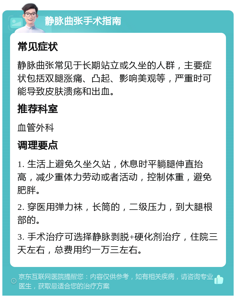 静脉曲张手术指南 常见症状 静脉曲张常见于长期站立或久坐的人群，主要症状包括双腿涨痛、凸起、影响美观等，严重时可能导致皮肤溃疡和出血。 推荐科室 血管外科 调理要点 1. 生活上避免久坐久站，休息时平躺腿伸直抬高，减少重体力劳动或者活动，控制体重，避免肥胖。 2. 穿医用弹力袜，长筒的，二级压力，到大腿根部的。 3. 手术治疗可选择静脉剥脱+硬化剂治疗，住院三天左右，总费用约一万三左右。