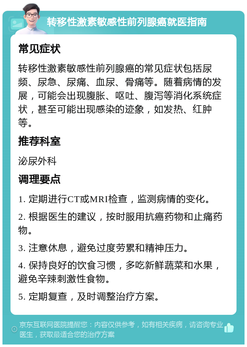 转移性激素敏感性前列腺癌就医指南 常见症状 转移性激素敏感性前列腺癌的常见症状包括尿频、尿急、尿痛、血尿、骨痛等。随着病情的发展，可能会出现腹胀、呕吐、腹泻等消化系统症状，甚至可能出现感染的迹象，如发热、红肿等。 推荐科室 泌尿外科 调理要点 1. 定期进行CT或MRI检查，监测病情的变化。 2. 根据医生的建议，按时服用抗癌药物和止痛药物。 3. 注意休息，避免过度劳累和精神压力。 4. 保持良好的饮食习惯，多吃新鲜蔬菜和水果，避免辛辣刺激性食物。 5. 定期复查，及时调整治疗方案。