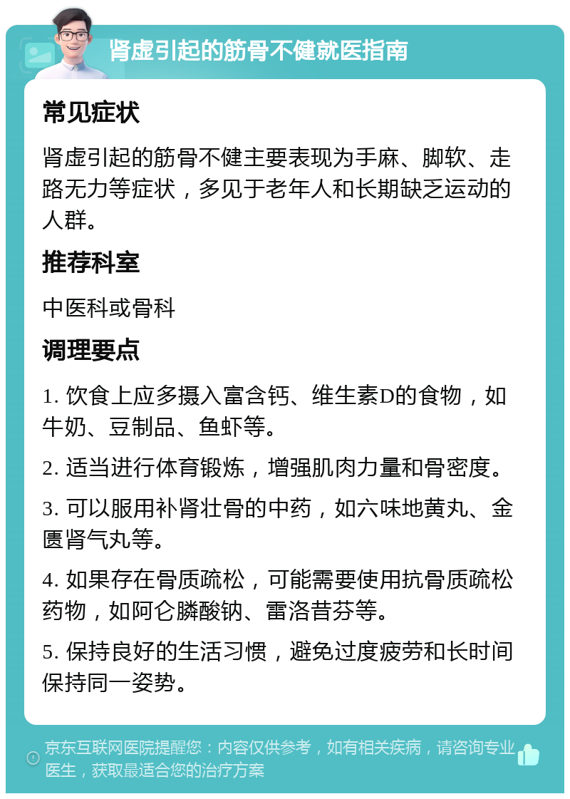 肾虚引起的筋骨不健就医指南 常见症状 肾虚引起的筋骨不健主要表现为手麻、脚软、走路无力等症状，多见于老年人和长期缺乏运动的人群。 推荐科室 中医科或骨科 调理要点 1. 饮食上应多摄入富含钙、维生素D的食物，如牛奶、豆制品、鱼虾等。 2. 适当进行体育锻炼，增强肌肉力量和骨密度。 3. 可以服用补肾壮骨的中药，如六味地黄丸、金匮肾气丸等。 4. 如果存在骨质疏松，可能需要使用抗骨质疏松药物，如阿仑膦酸钠、雷洛昔芬等。 5. 保持良好的生活习惯，避免过度疲劳和长时间保持同一姿势。