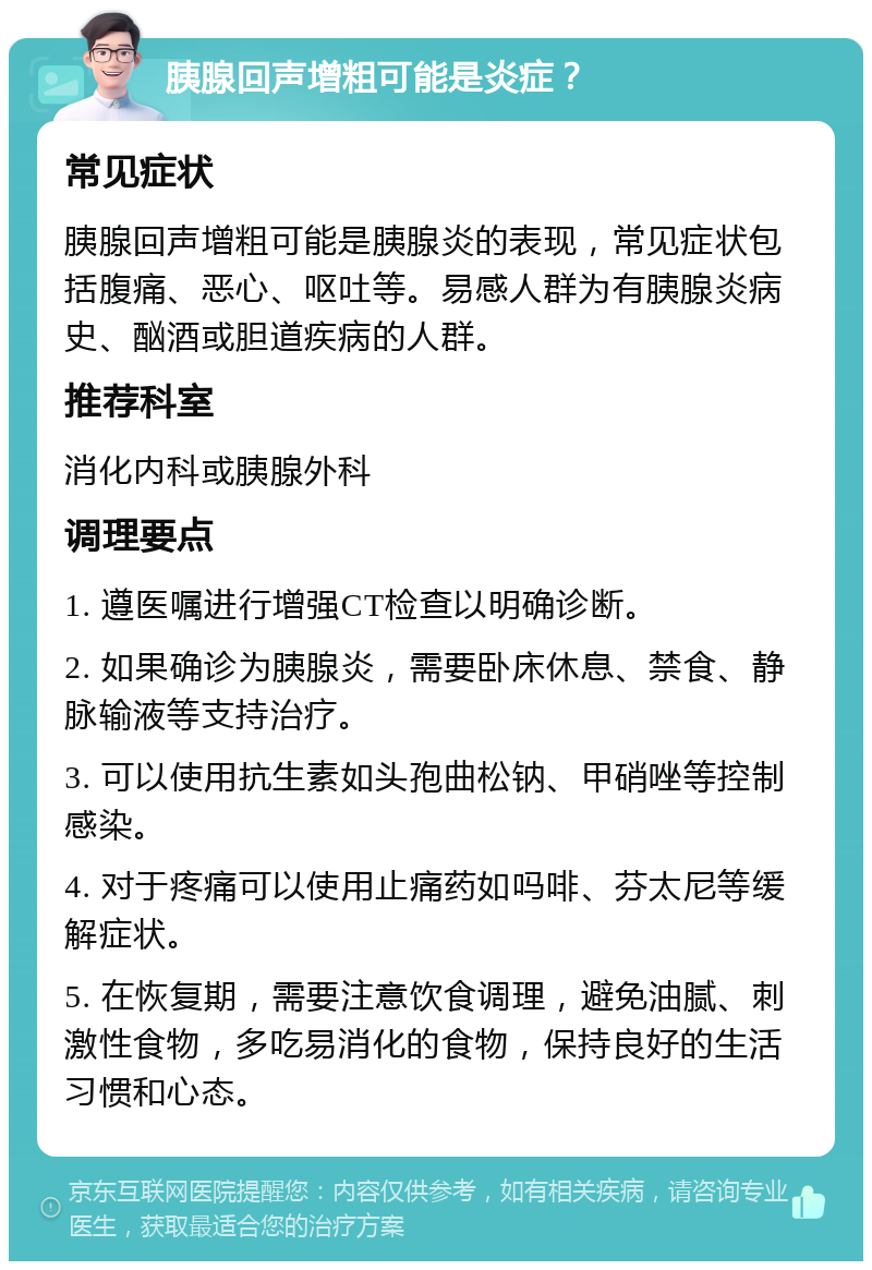 胰腺回声增粗可能是炎症？ 常见症状 胰腺回声增粗可能是胰腺炎的表现，常见症状包括腹痛、恶心、呕吐等。易感人群为有胰腺炎病史、酗酒或胆道疾病的人群。 推荐科室 消化内科或胰腺外科 调理要点 1. 遵医嘱进行增强CT检查以明确诊断。 2. 如果确诊为胰腺炎，需要卧床休息、禁食、静脉输液等支持治疗。 3. 可以使用抗生素如头孢曲松钠、甲硝唑等控制感染。 4. 对于疼痛可以使用止痛药如吗啡、芬太尼等缓解症状。 5. 在恢复期，需要注意饮食调理，避免油腻、刺激性食物，多吃易消化的食物，保持良好的生活习惯和心态。