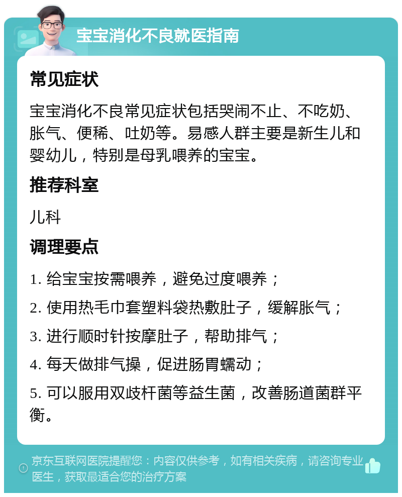 宝宝消化不良就医指南 常见症状 宝宝消化不良常见症状包括哭闹不止、不吃奶、胀气、便稀、吐奶等。易感人群主要是新生儿和婴幼儿，特别是母乳喂养的宝宝。 推荐科室 儿科 调理要点 1. 给宝宝按需喂养，避免过度喂养； 2. 使用热毛巾套塑料袋热敷肚子，缓解胀气； 3. 进行顺时针按摩肚子，帮助排气； 4. 每天做排气操，促进肠胃蠕动； 5. 可以服用双歧杆菌等益生菌，改善肠道菌群平衡。