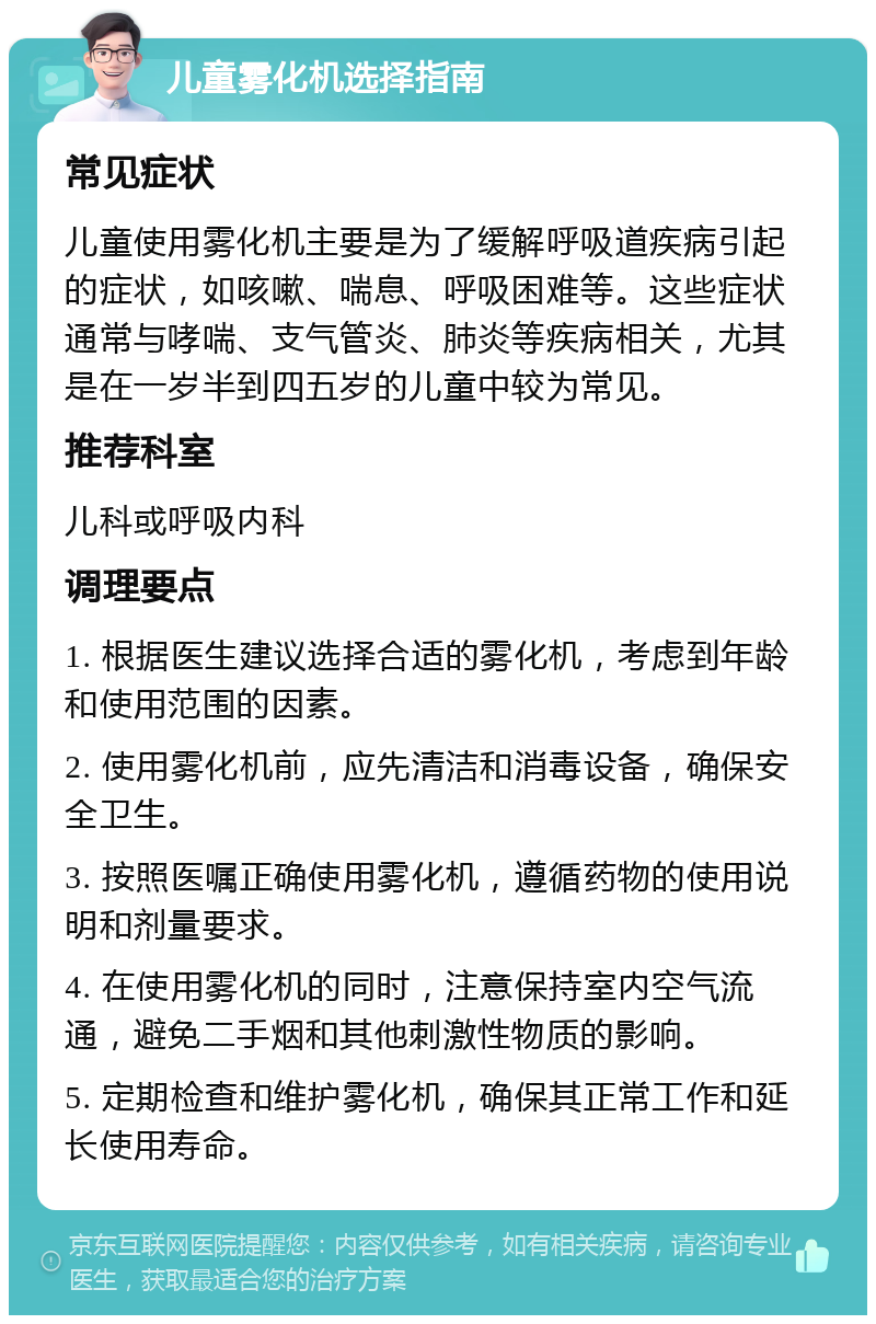 儿童雾化机选择指南 常见症状 儿童使用雾化机主要是为了缓解呼吸道疾病引起的症状，如咳嗽、喘息、呼吸困难等。这些症状通常与哮喘、支气管炎、肺炎等疾病相关，尤其是在一岁半到四五岁的儿童中较为常见。 推荐科室 儿科或呼吸内科 调理要点 1. 根据医生建议选择合适的雾化机，考虑到年龄和使用范围的因素。 2. 使用雾化机前，应先清洁和消毒设备，确保安全卫生。 3. 按照医嘱正确使用雾化机，遵循药物的使用说明和剂量要求。 4. 在使用雾化机的同时，注意保持室内空气流通，避免二手烟和其他刺激性物质的影响。 5. 定期检查和维护雾化机，确保其正常工作和延长使用寿命。