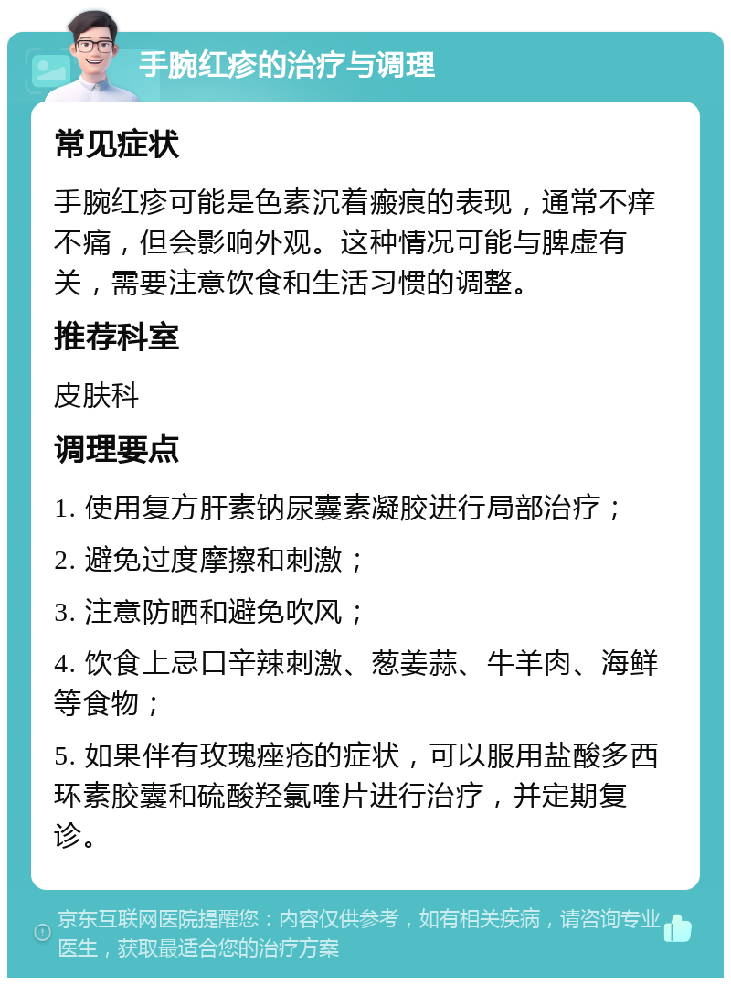 手腕红疹的治疗与调理 常见症状 手腕红疹可能是色素沉着瘢痕的表现，通常不痒不痛，但会影响外观。这种情况可能与脾虚有关，需要注意饮食和生活习惯的调整。 推荐科室 皮肤科 调理要点 1. 使用复方肝素钠尿囊素凝胶进行局部治疗； 2. 避免过度摩擦和刺激； 3. 注意防晒和避免吹风； 4. 饮食上忌口辛辣刺激、葱姜蒜、牛羊肉、海鲜等食物； 5. 如果伴有玫瑰痤疮的症状，可以服用盐酸多西环素胶囊和硫酸羟氯喹片进行治疗，并定期复诊。