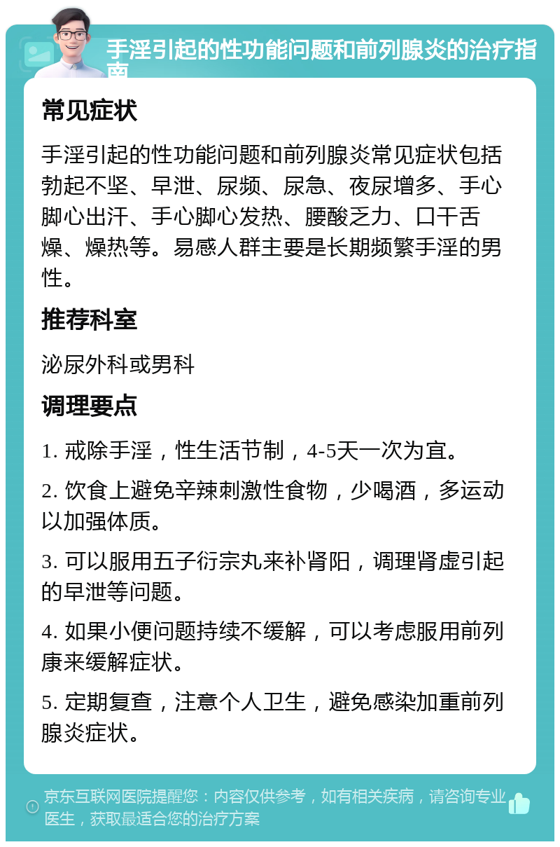 手淫引起的性功能问题和前列腺炎的治疗指南 常见症状 手淫引起的性功能问题和前列腺炎常见症状包括勃起不坚、早泄、尿频、尿急、夜尿增多、手心脚心出汗、手心脚心发热、腰酸乏力、口干舌燥、燥热等。易感人群主要是长期频繁手淫的男性。 推荐科室 泌尿外科或男科 调理要点 1. 戒除手淫，性生活节制，4-5天一次为宜。 2. 饮食上避免辛辣刺激性食物，少喝酒，多运动以加强体质。 3. 可以服用五子衍宗丸来补肾阳，调理肾虚引起的早泄等问题。 4. 如果小便问题持续不缓解，可以考虑服用前列康来缓解症状。 5. 定期复查，注意个人卫生，避免感染加重前列腺炎症状。