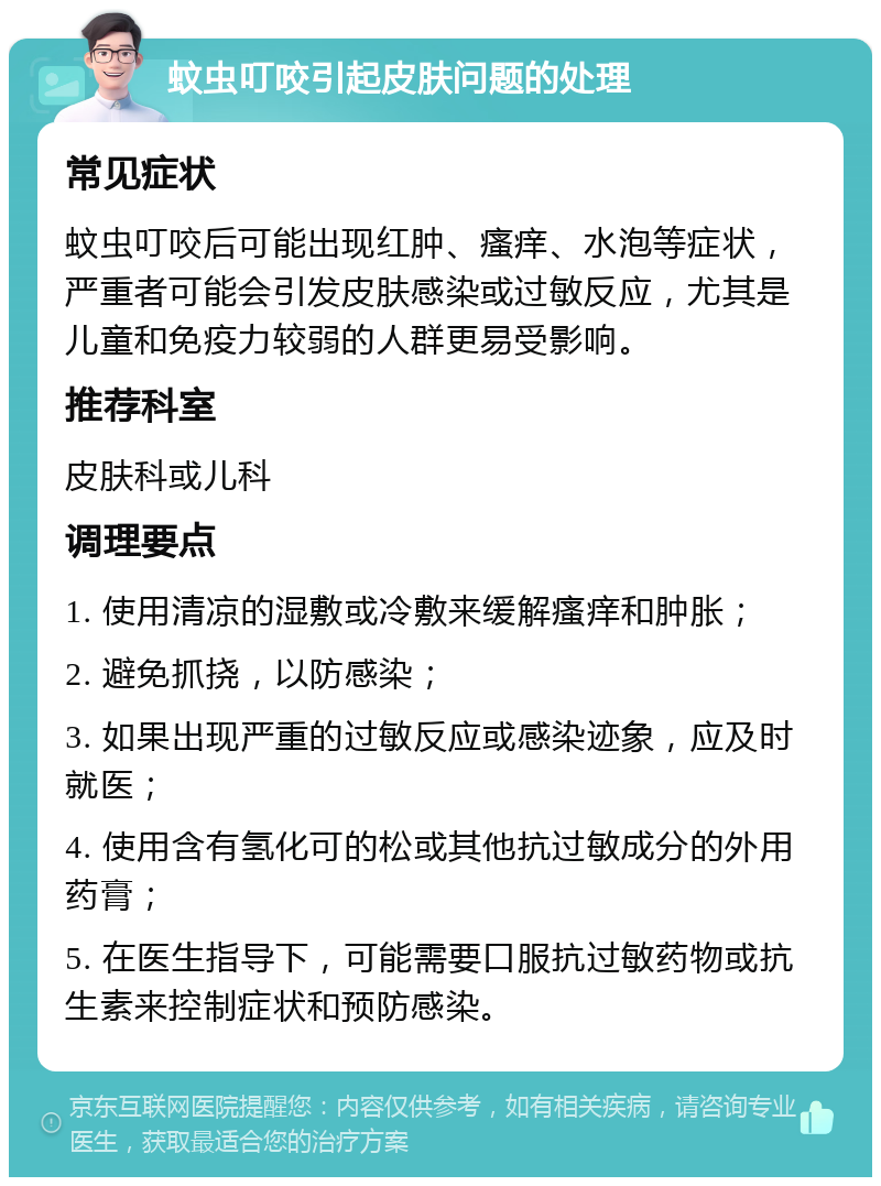 蚊虫叮咬引起皮肤问题的处理 常见症状 蚊虫叮咬后可能出现红肿、瘙痒、水泡等症状，严重者可能会引发皮肤感染或过敏反应，尤其是儿童和免疫力较弱的人群更易受影响。 推荐科室 皮肤科或儿科 调理要点 1. 使用清凉的湿敷或冷敷来缓解瘙痒和肿胀； 2. 避免抓挠，以防感染； 3. 如果出现严重的过敏反应或感染迹象，应及时就医； 4. 使用含有氢化可的松或其他抗过敏成分的外用药膏； 5. 在医生指导下，可能需要口服抗过敏药物或抗生素来控制症状和预防感染。