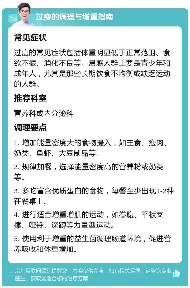 过瘦的调理与增重指南 常见症状 过瘦的常见症状包括体重明显低于正常范围、食欲不振、消化不良等。易感人群主要是青少年和成年人，尤其是那些长期饮食不均衡或缺乏运动的人群。 推荐科室 营养科或内分泌科 调理要点 1. 增加能量密度大的食物摄入，如主食、瘦肉、奶类、鱼虾、大豆制品等。 2. 规律加餐，选择能量密度高的营养粉或奶类等。 3. 多吃富含优质蛋白的食物，每餐至少出现1-2种在餐桌上。 4. 进行适合增重增肌的运动，如卷腹、平板支撑、哑铃、深蹲等力量型运动。 5. 使用利于增重的益生菌调理肠道环境，促进营养吸收和体重增加。