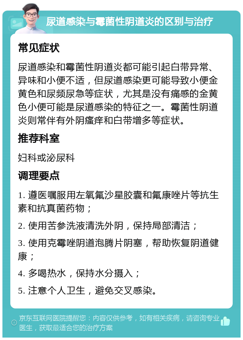 尿道感染与霉菌性阴道炎的区别与治疗 常见症状 尿道感染和霉菌性阴道炎都可能引起白带异常、异味和小便不适，但尿道感染更可能导致小便金黄色和尿频尿急等症状，尤其是没有痛感的金黄色小便可能是尿道感染的特征之一。霉菌性阴道炎则常伴有外阴瘙痒和白带增多等症状。 推荐科室 妇科或泌尿科 调理要点 1. 遵医嘱服用左氧氟沙星胶囊和氟康唑片等抗生素和抗真菌药物； 2. 使用苦参洗液清洗外阴，保持局部清洁； 3. 使用克霉唑阴道泡腾片阴塞，帮助恢复阴道健康； 4. 多喝热水，保持水分摄入； 5. 注意个人卫生，避免交叉感染。