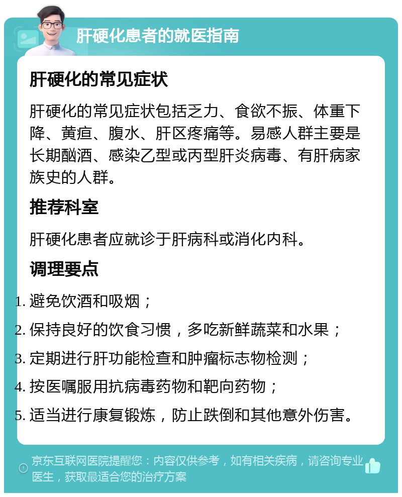 肝硬化患者的就医指南 肝硬化的常见症状 肝硬化的常见症状包括乏力、食欲不振、体重下降、黄疸、腹水、肝区疼痛等。易感人群主要是长期酗酒、感染乙型或丙型肝炎病毒、有肝病家族史的人群。 推荐科室 肝硬化患者应就诊于肝病科或消化内科。 调理要点 避免饮酒和吸烟； 保持良好的饮食习惯，多吃新鲜蔬菜和水果； 定期进行肝功能检查和肿瘤标志物检测； 按医嘱服用抗病毒药物和靶向药物； 适当进行康复锻炼，防止跌倒和其他意外伤害。