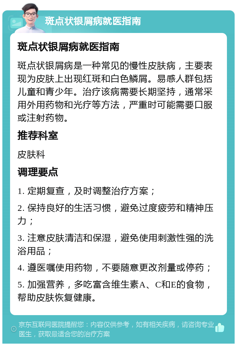 斑点状银屑病就医指南 斑点状银屑病就医指南 斑点状银屑病是一种常见的慢性皮肤病，主要表现为皮肤上出现红斑和白色鳞屑。易感人群包括儿童和青少年。治疗该病需要长期坚持，通常采用外用药物和光疗等方法，严重时可能需要口服或注射药物。 推荐科室 皮肤科 调理要点 1. 定期复查，及时调整治疗方案； 2. 保持良好的生活习惯，避免过度疲劳和精神压力； 3. 注意皮肤清洁和保湿，避免使用刺激性强的洗浴用品； 4. 遵医嘱使用药物，不要随意更改剂量或停药； 5. 加强营养，多吃富含维生素A、C和E的食物，帮助皮肤恢复健康。