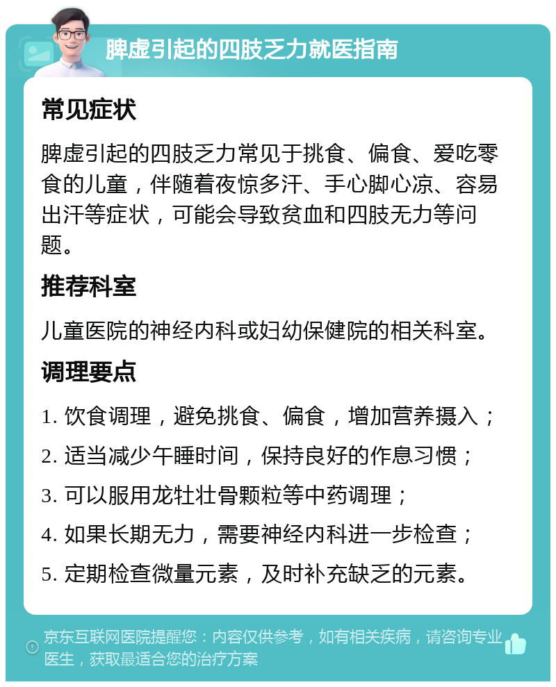 脾虚引起的四肢乏力就医指南 常见症状 脾虚引起的四肢乏力常见于挑食、偏食、爱吃零食的儿童，伴随着夜惊多汗、手心脚心凉、容易出汗等症状，可能会导致贫血和四肢无力等问题。 推荐科室 儿童医院的神经内科或妇幼保健院的相关科室。 调理要点 1. 饮食调理，避免挑食、偏食，增加营养摄入； 2. 适当减少午睡时间，保持良好的作息习惯； 3. 可以服用龙牡壮骨颗粒等中药调理； 4. 如果长期无力，需要神经内科进一步检查； 5. 定期检查微量元素，及时补充缺乏的元素。