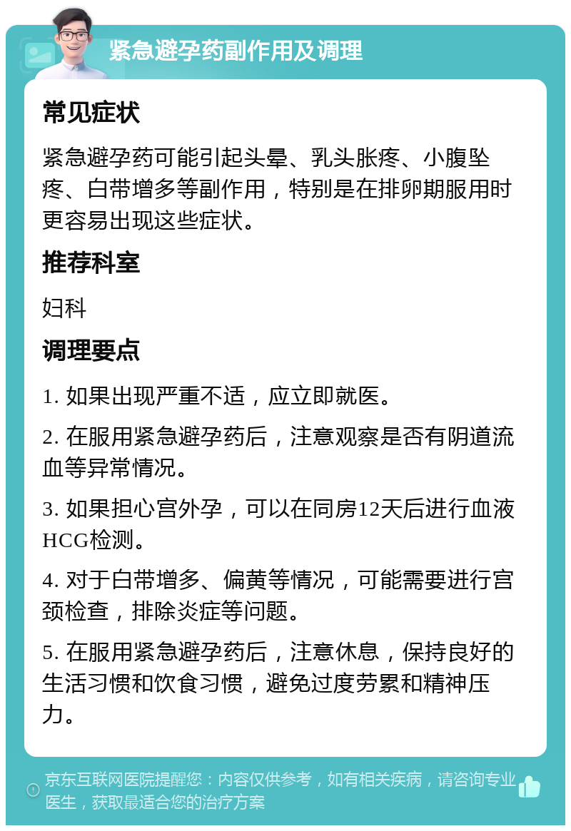 紧急避孕药副作用及调理 常见症状 紧急避孕药可能引起头晕、乳头胀疼、小腹坠疼、白带增多等副作用，特别是在排卵期服用时更容易出现这些症状。 推荐科室 妇科 调理要点 1. 如果出现严重不适，应立即就医。 2. 在服用紧急避孕药后，注意观察是否有阴道流血等异常情况。 3. 如果担心宫外孕，可以在同房12天后进行血液HCG检测。 4. 对于白带增多、偏黄等情况，可能需要进行宫颈检查，排除炎症等问题。 5. 在服用紧急避孕药后，注意休息，保持良好的生活习惯和饮食习惯，避免过度劳累和精神压力。